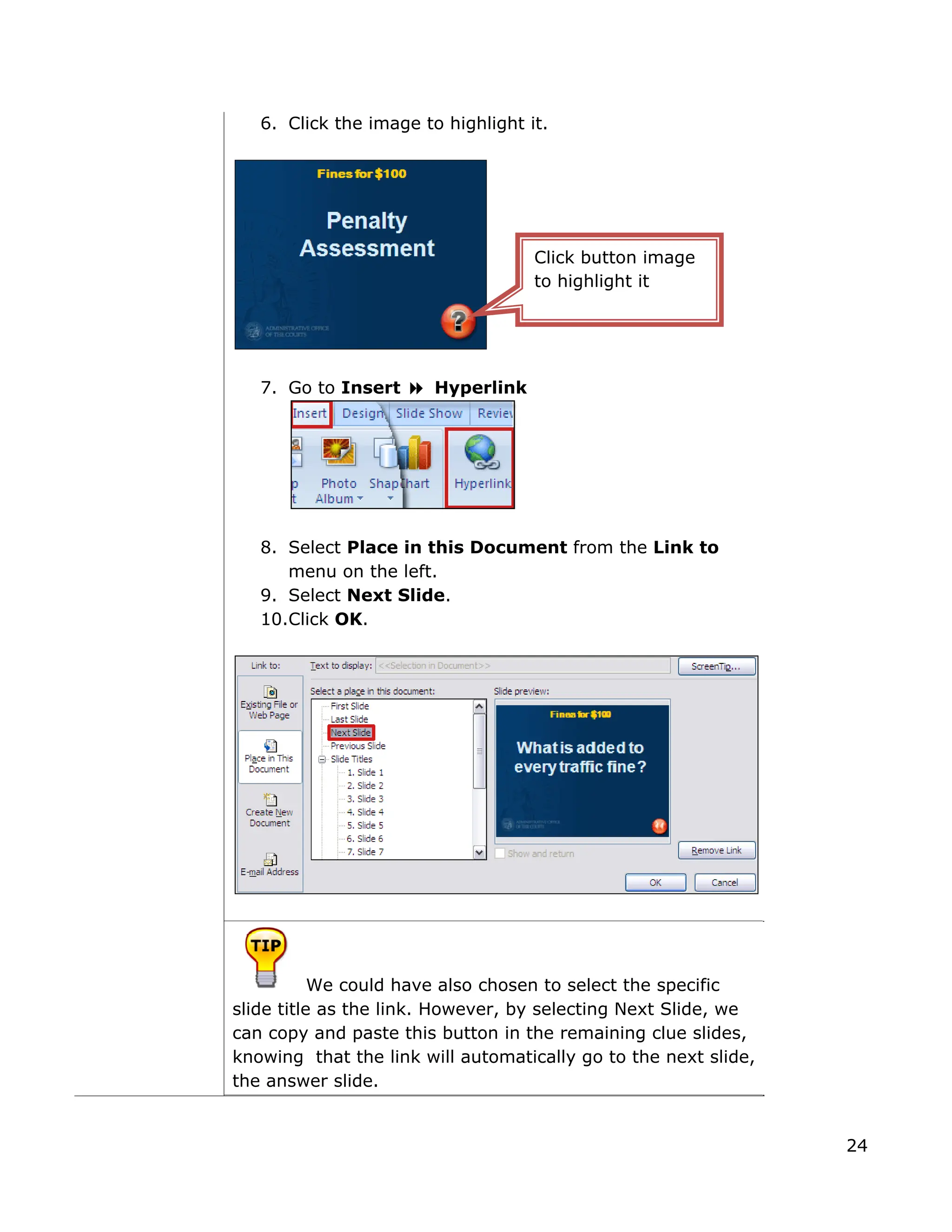 6. Click the image to highlight it.
7. Go to Insert Hyperlink
8. elect Place in this Document from the Link to
We could have also chosen to select the specific
S
menu on the left.
9. Select Next Slide.
10.Click OK.
slide title as the link. However, by selecting Next Slide, we
can copy and paste this button in the remaining clue slides,
knowing that the link will automatically go to the next slide,
the answer slide.
Click button image
to highlight it
24
 