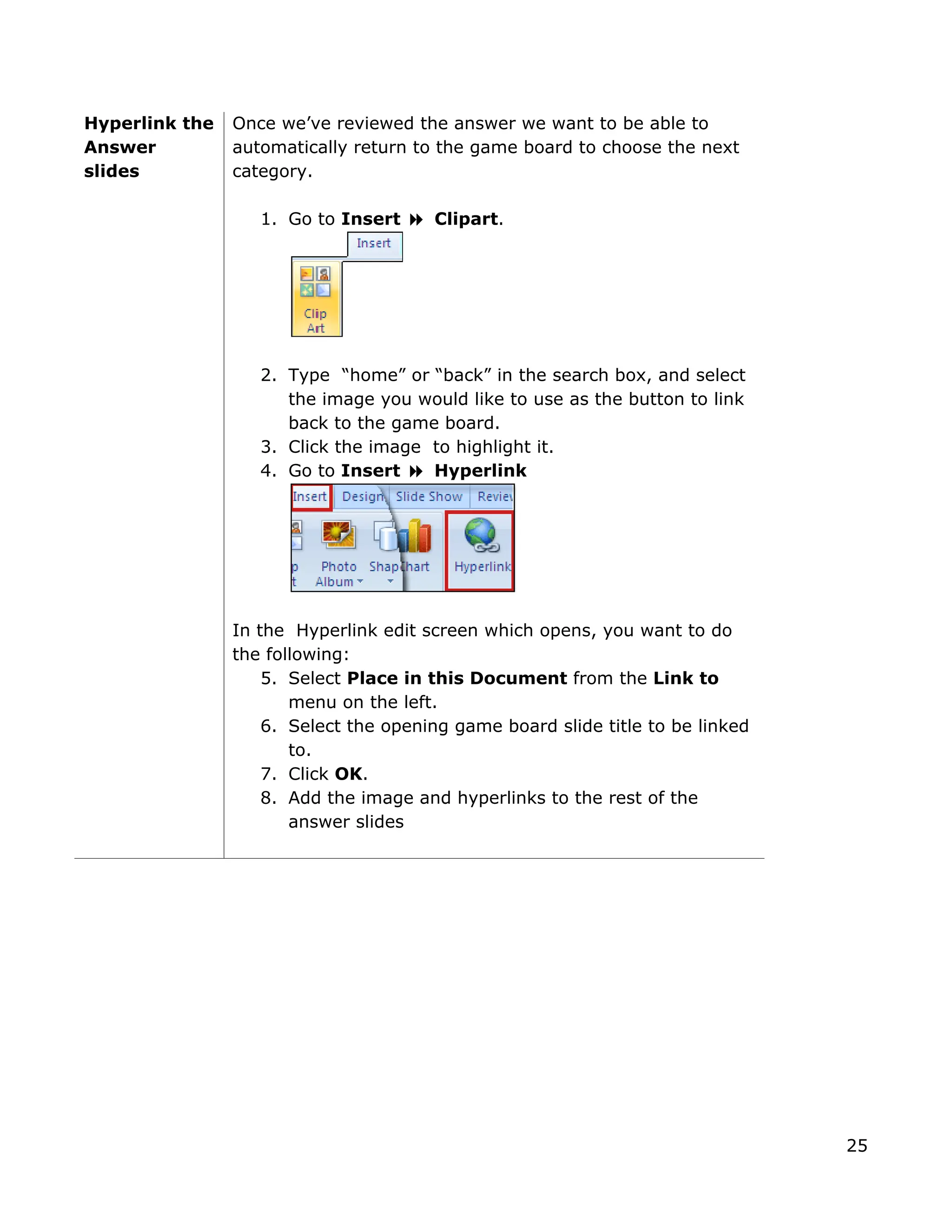 Hyperlink the
nswer
d the answer we want to be able to
automatically return to the game board to choose the next
o Insert Clipart.
2. Type “home” or “back” in the search box, and select
e image you would like to use as the button to link
k
In the Hyperlink edit screen which opens, you want to do
e following:
the left.
ed
the image and hyperlinks to the rest of the
es
Once we’ve reviewe
A
slides category.
1. Go t
th
back to the game board.
3. Click the image to highlight it.
4. Go to Insert Hyperlin
th
5. Select Place in this Document from the Link to
menu on
6. Select the opening game board slide title to be link
to.
7. Click OK.
8. Add
answer slid
25
 