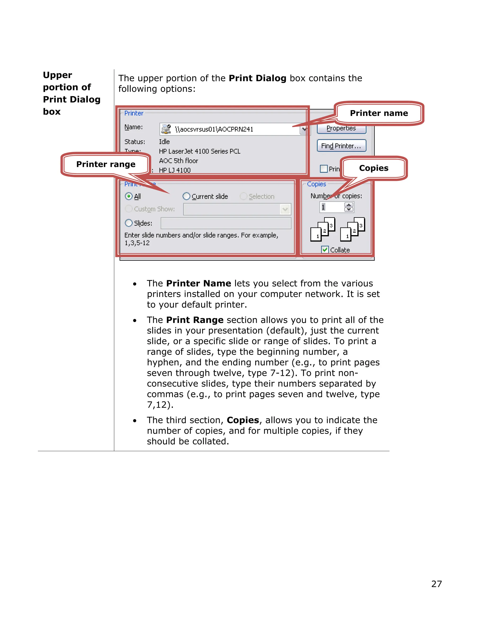 Upper
ortion of
rint Dialog
The upper portion of the Print Dialog box contains the
following options:
• The Printer Name lets you select from the various
printers installed on your computer network. It is set
to your default printer.
e
r range of slides. To print a
be collated.
p
P
box
• The Print Range section allows you to print all of th
slides in your presentation (default), just the current
slide, or a specific slide o
range of slides, type the beginning number, a
hyphen, and the ending number (e.g., to print pages
seven through twelve, type 7-12). To print non-
consecutive slides, type their numbers separated by
commas (e.g., to print pages seven and twelve, type
7,12).
• The third section, Copies, allows you to indicate the
number of copies, and for multiple copies, if they
should
Printer name
Printer range Copies
27
 