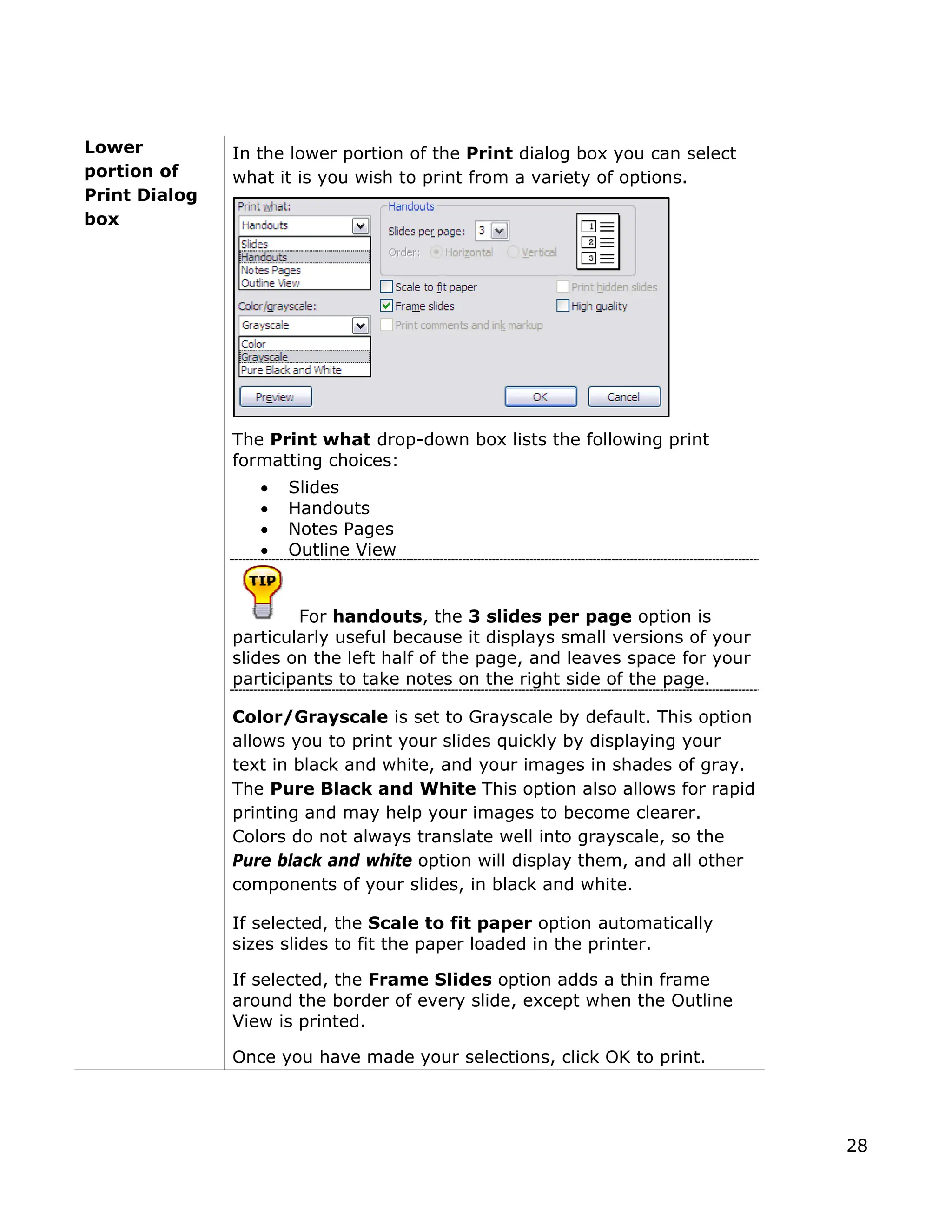 Lower
ortion of
rint Dialog
In the lower portion of the Print dialog box you can select
what it is you wish to print from a variety of options.
The Print what drop-down box lists the following print
formatting choices:
• Slides
View
s, the 3 slides per page option is
p
P
box
• Handouts
• Notes Pages
• Outline
For handout
particularly useful because it displays small versions of your
slides on the left half of the page, and leaves space for your
participants to take notes on the right side of the page.
Color/Grayscale is set to Grayscale by default. This option
allows you to print your slides quickly by displaying your
text in black and white, and your images in shades of gray.
If selected, the Frame Slides option adds a thin frame
e
The Pure Black and White This option also allows for rapid
printing and may help your images to become clearer.
Colors do not always translate well into grayscale, so the
Pure black and white option will display them, and all other
components of your slides, in black and white.
If selected, the Scale to fit paper option automatically
sizes slides to fit the paper loaded in the printer.
around the border of every slide, except when the Outlin
View is printed.
Once you have made your selections, click OK to print.
28
 
