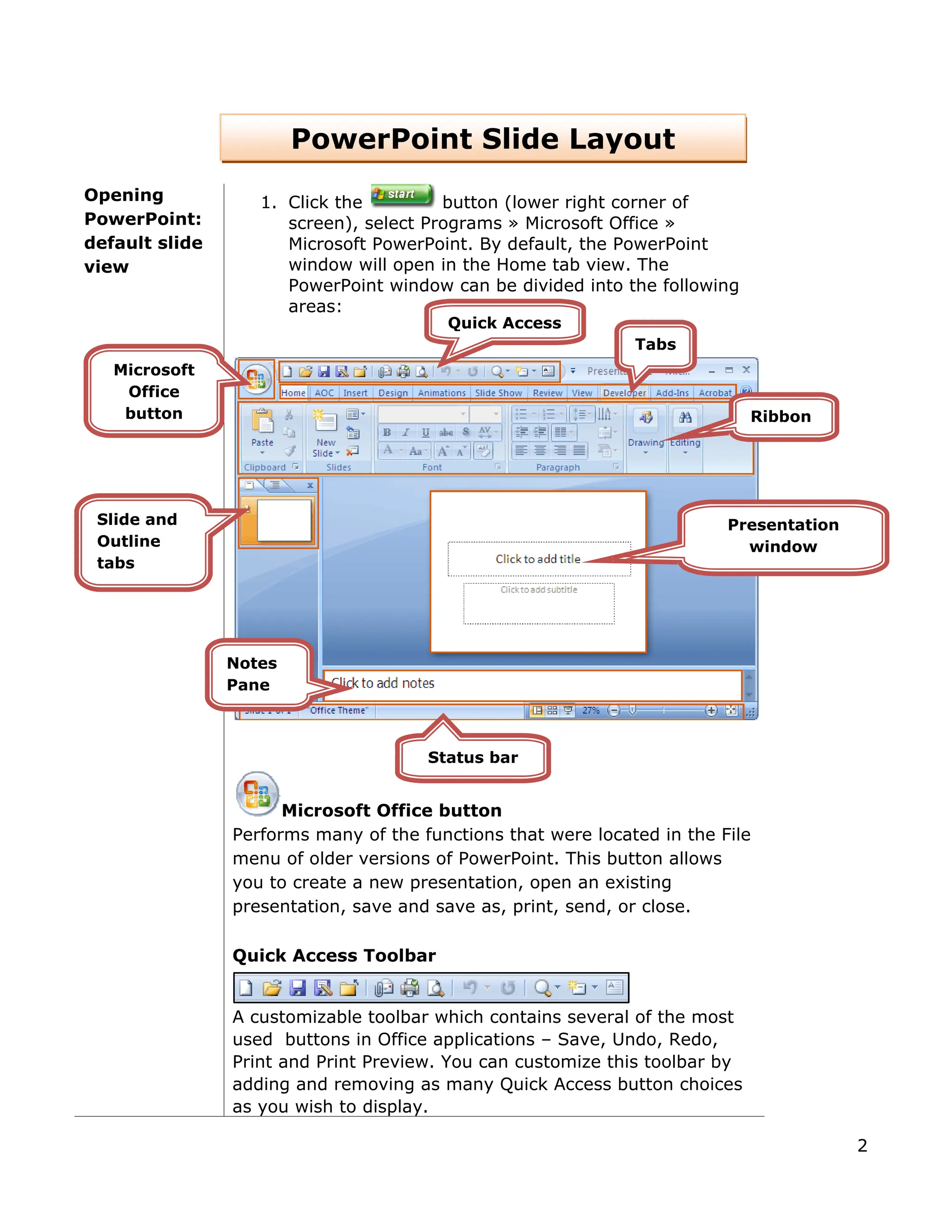 PowerPoint Slide Layout
Opening
PowerPoint:
default slide
view
1. Click the button (lower right corner of
screen), select Programs » Microsoft Office »
Microsoft PowerPoint. By default, the PowerPoint
window will open in the Home tab view. The
PowerPoint window can be divided into the following
areas:
Microsoft Office button
Performs many of the functions that were located in the File
menu of older versions of PowerPoint. This button allows
you to create a new presentation, open an existing
presentation, save and save as, print, send, or close.
Quick Access Toolbar
A customizable toolbar which contains several of the most
used buttons in Office applications – Save, Undo, Redo,
Print and Print Preview. You can customize this toolbar by
adding and removing as many Quick Access button choices
as you wish to display.
Quick Access
Ribbon
Tabs
Microsoft
Office
button
Slide and
Outline
tabs
Presentation
window
Notes
Pane
Status bar
2
 
