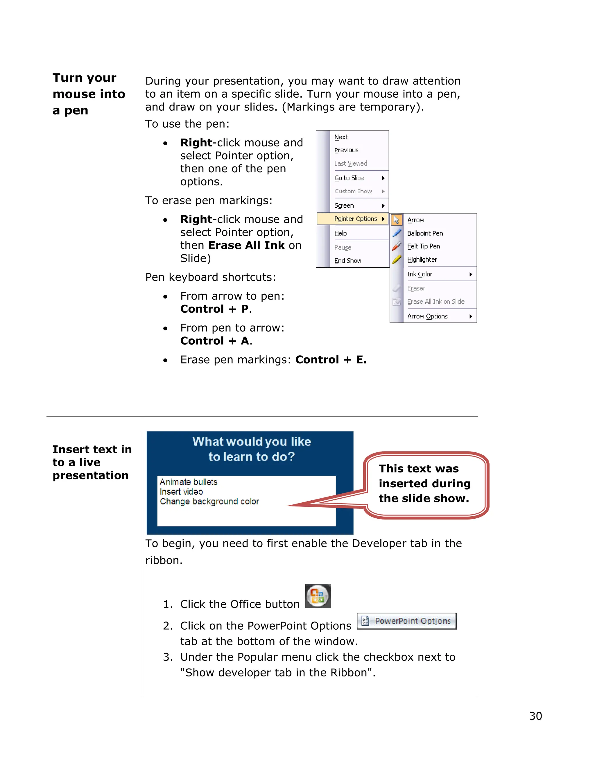 Turn your
ouse into
pen
During your presentation, you may want to draw attention
to an item on a specific slide. Turn your mouse into a pen,
and draw on your slides. (Markings are temporary).
f the pen
nd
n,
on
kings: Control + E.
m
a
To use the pen:
• Right-click mouse and
select Pointer option,
then one o
options.
To erase pen markings:
• Right-click mouse a
select Pointer optio
then Erase All Ink
Slide)
Pen keyboard shortcuts:
• From arrow to pen:
Control + P.
• From pen to arrow:
Control + A.
• Erase pen mar
Insert text in
to a live
presentation
To begin, you need to first enable the Developer tab in the
ribbon.
1. Click the Office button
2. Click on the PowerPoint Options
tab at the bottom of the window.
3. Under the Popular menu click the checkbox next to
"Show developer tab in the Ribbon".
This text was
inserted during
the slide show.
30
 