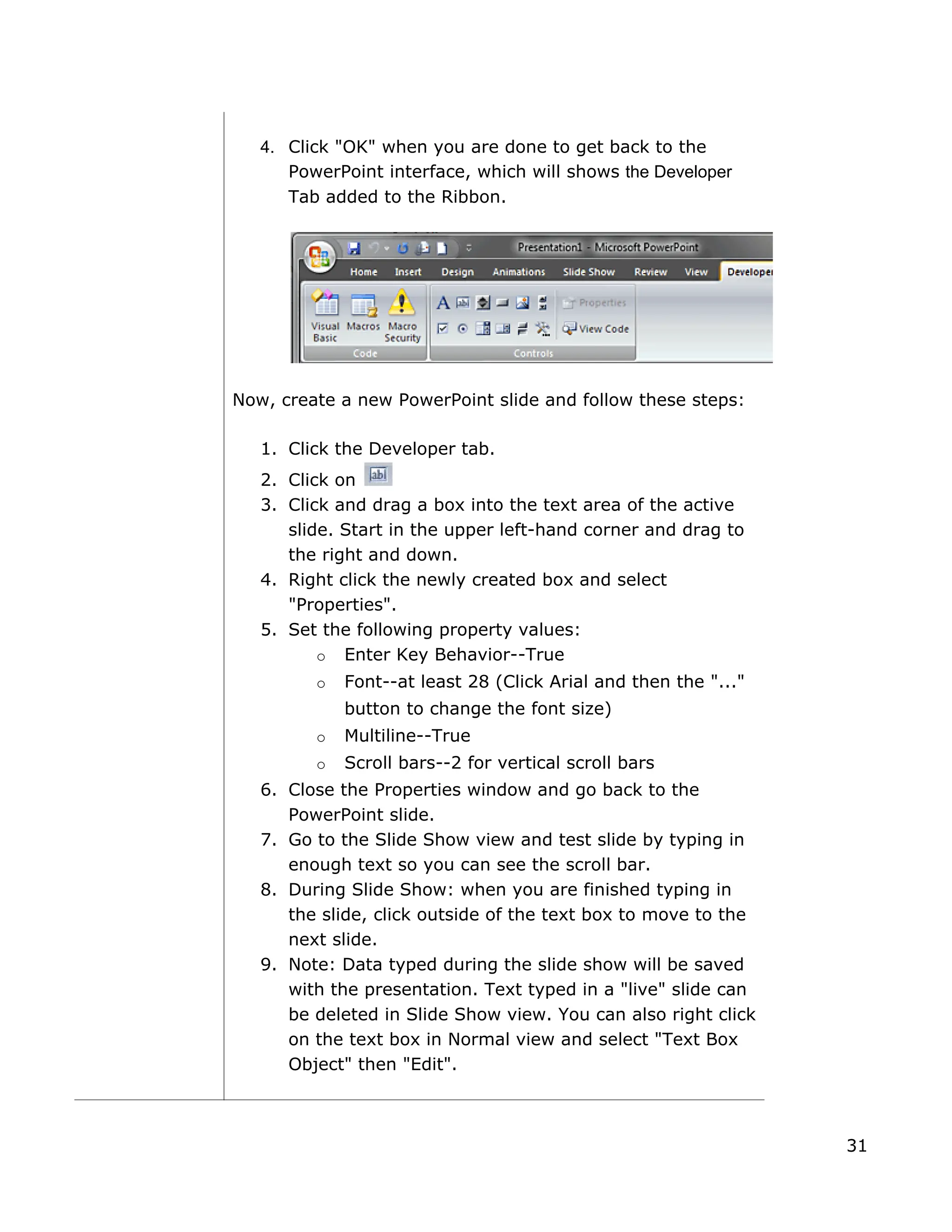 4. Click "OK" when you are done to get back to the
PowerPoint interface, which will shows the Developer
Tab added to the Ribbon.
Now, create a new PowerPoint slide and follow these steps:
1. Click the Developer tab.
2. Click on
3. Click and drag a box into the text area of the active
slide. Start in the upper left-hand corner and drag to
the right and down.
4. Right click the newly created box and select
"Properties".
5. Set the following property values:
o Enter Key Behavior--True
o Font--at least 28 (Click Arial and then the "..."
button to change the font size)
o Multiline--True
o Scroll bars--2 for vertical scroll bars
6. to the
Close the Properties window and go back
PowerPoint slide.
7. Go to the Slide Show view and test slide by typing in
enough text so you can see the scroll bar.
8. During Slide Show: when you are finished typing in
the slide, click outside of the text box to move to the
next slide.
9. Note: Data typed during the slide show will be saved
with the presentation. Text typed in a "live" slide can
be deleted in Slide Show view. You can also right click
on the text box in Normal view and select "Text Box
Object" then "Edit".
31
 