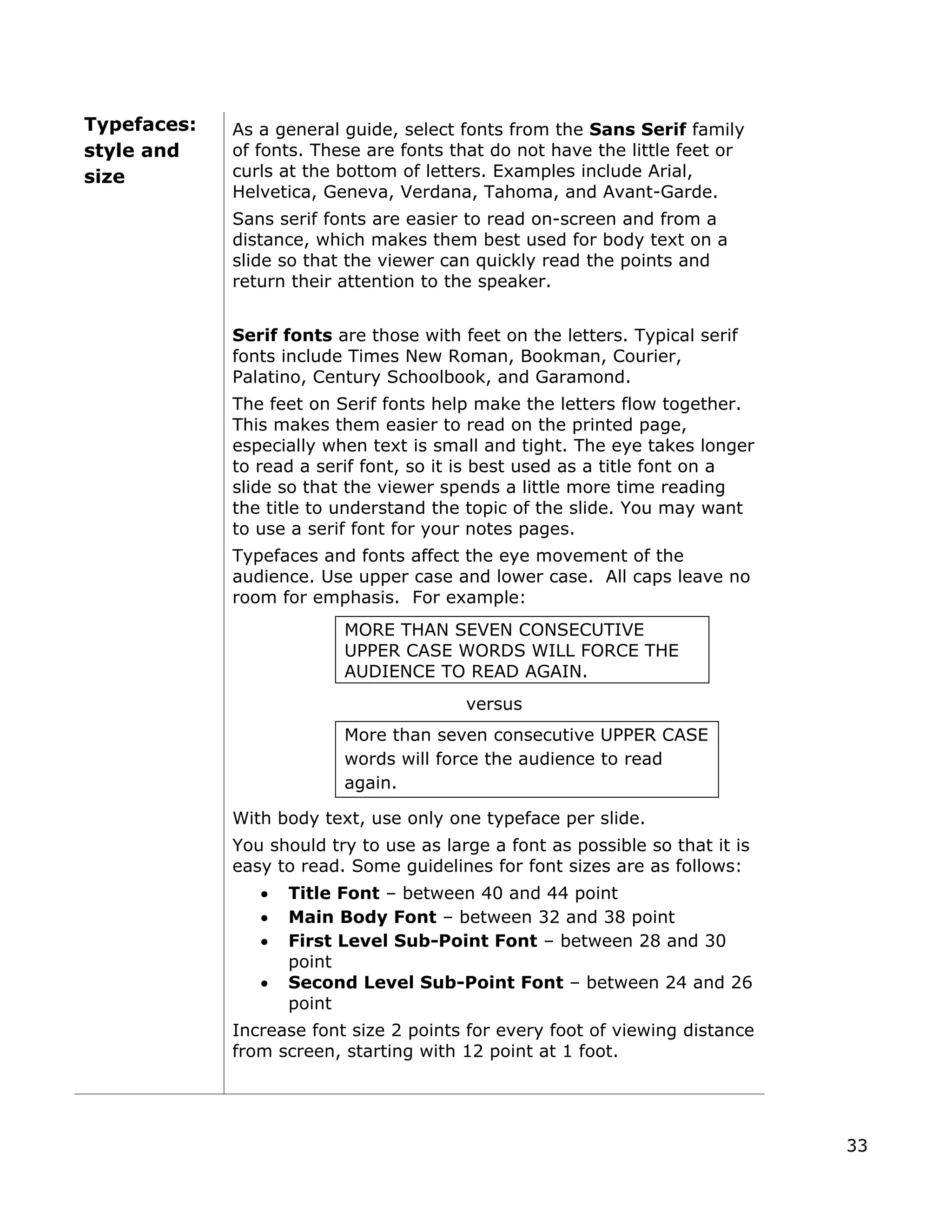 Typefaces:
style and
ize
As a general guide, select fonts from the Sans Serif family
of fonts. These are fonts that do not have the little feet or
curls at the bottom of letters. Examples include Arial,
s
Helvetica, Geneva, Verdana, Tahoma, and Avant-Garde.
Sans serif fonts are easier to read on-screen and from a
distance, which makes them best used for body text on
slide so that the viewer can quickly read the points and
a
return their attention to the speaker.
Serif fonts are those with feet on the letters. Typical serif
fonts include Times New Roman, Bookman, Courier,
Palatino, Century Schoolbook, and Garamond.
The feet on Serif fonts help make the letters flow together.
This makes them easier to read on the printed page,
especially when text is small and tight. The eye takes longer
to read a serif font, so it is best used as a title font on a
slide so that the viewer spends a little more time reading
the title to understand the topic of the slide. You may want
to use a serif font for your notes pages.
Typefaces and fonts affect the eye movement of the
audience. Use upper case and lower case. All caps leave no
room for emphasis. For example:
MORE THAN SEVEN CONSECUTIVE
UPPER CASE WORDS WILL FORCE THE
AUDIENCE TO READ AGAIN.
versus
More than seven consecutive UPPER CASE
words will force the audience to read
again.
With body text, u
You should try to use at it is
easy to read. Som for font sizes are as follows:
and 26
size 2 points for every foot of viewing distance
se only one typeface per slide.
as large a font as possible so th
e guidelines
• Title Font – between 40 and 44 point
• Main Body Font – between 32 and 38 point
• First Level Sub-Point Font – between 28 and 30
point
• Second Level Sub-Point Font – between 24
point
Increase font
from screen, starting with 12 point at 1 foot.
33
 