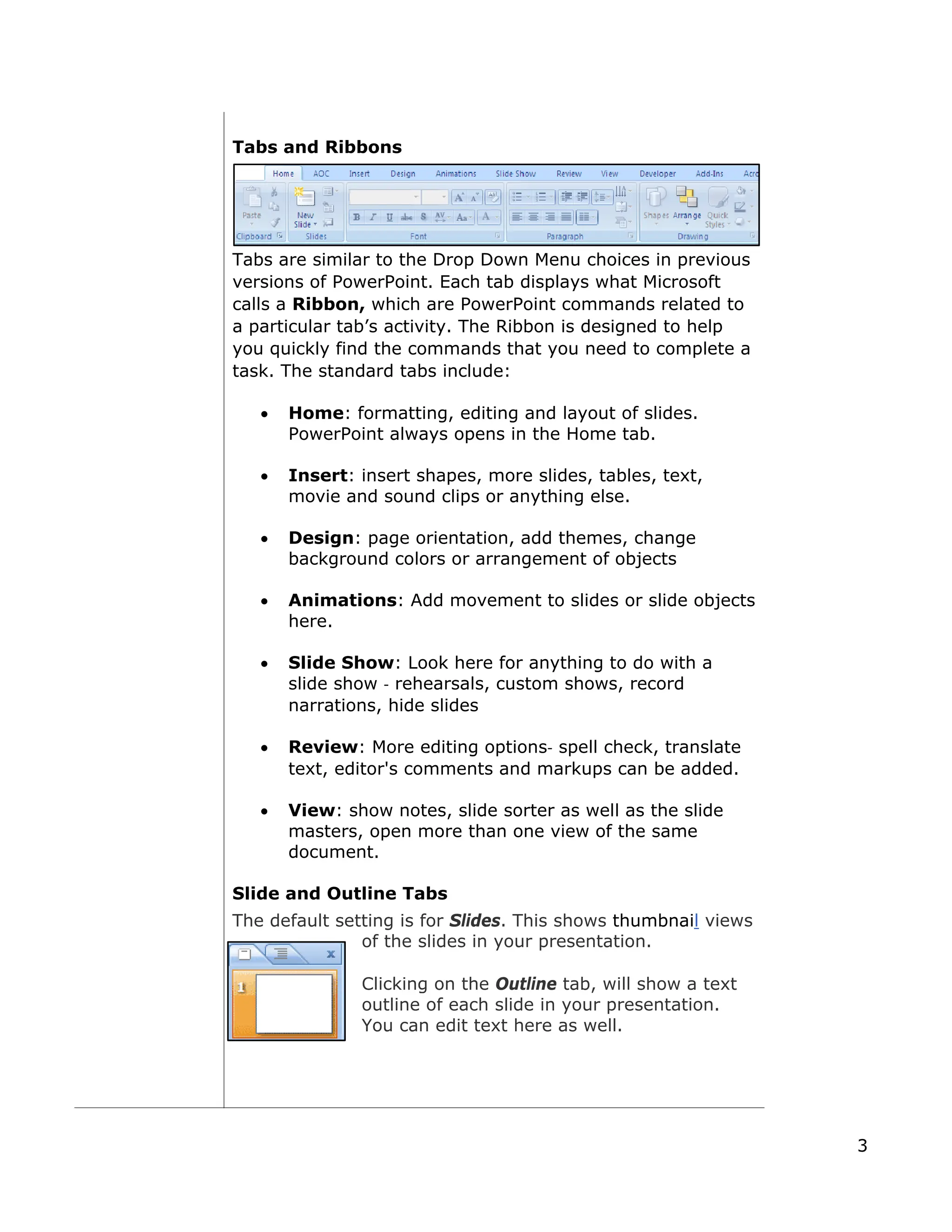 Tabs and Ribbons
Tabs are similar to the Drop Down Menu choices in previous
versions of PowerPoint. Each tab displays what Microsoft
calls a Ribbon, which are PowerPoint commands related to
a particular tab’s activity. The Ribbon is designed to help
you quickly find the commands that you need to complete a
task. The standard tabs include:
• Home: formatting, editing and layout of slides.
PowerPoint always opens in the Home tab.
• Insert: insert shapes, more slides, tables, text,
movie and sound clips or anything else.
• Design: page orientation, add themes, change
background colors or arrangement of objects
• Animations: Add movement to slides or slide objects
here.
• Slide Show: Look here for anything to do with a
slide show ‐ rehearsals, custom shows, record
narrations, hide slides
• Review: More editing options‐ spell check, translate
text, editor's comments and markups can be added.
• View: show notes, slide sorter as well as the slide
masters, open more than one view of the same
document.
Slide and Outline Tabs
The default setting is for Slides. This shows thumbnail views
of the slides in your presentation.
Clicking on the Outline tab, will show a text
outline of each slide in your presentation.
You can edit text here as well.
3
 