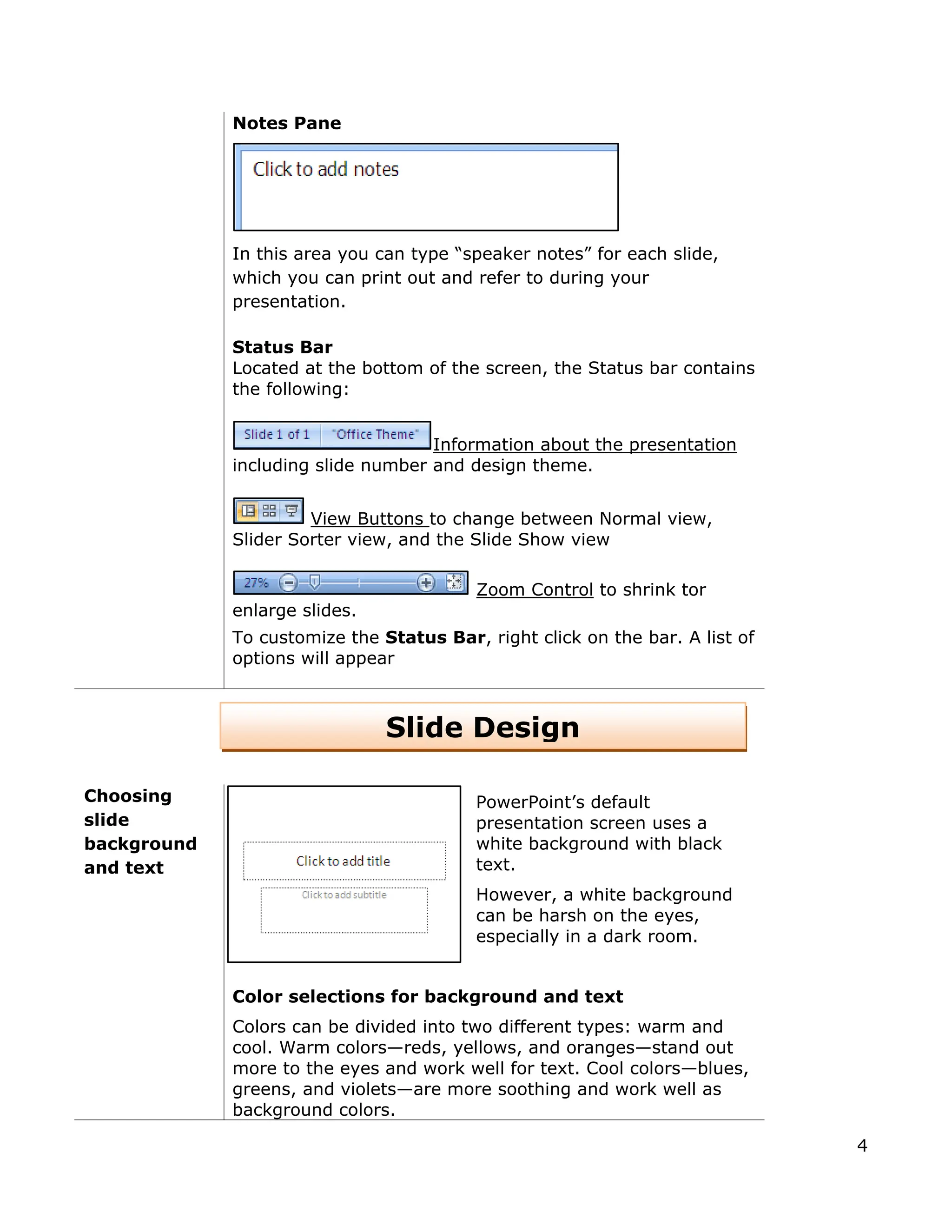 Notes Pane
In this area you can type “speaker notes” for each slide,
which you can print out and refer to during your
presentation.
Status Bar
Located at the bottom of the screen, the Status bar contains
the following:
Information about the presentation
including slide number and design theme.
View Buttons to change between Normal view,
Slider Sorter view, and the Slide Show view
Zoom Control to shrink tor
enlarge slides.
To customize the Status Bar, right click on the bar. A list of
options will appear
Choosing
slide
background
and text
PowerPoint’s default
presentation screen uses a
white background with black
text.
However, a white background
can be harsh on the eyes,
especially in a dark room.
Color selections for background and text
Colors can be divided into two different types: warm and
cool. Warm colors—reds, yellows, and oranges—stand out
more to the eyes and work well for text. Cool colors—blues,
greens, and violets—are more soothing and work well as
background colors.
Slide Design
4
 