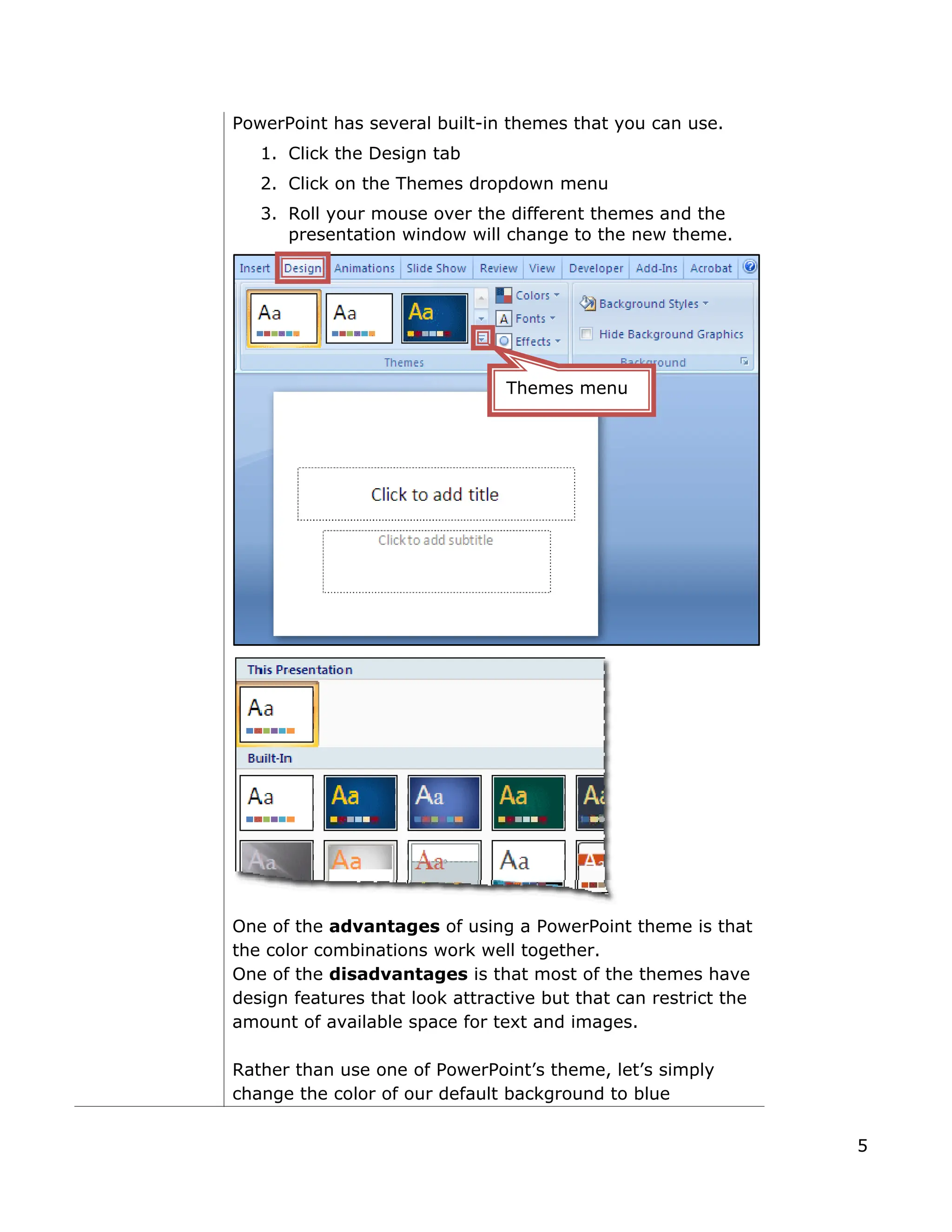 PowerPoint has several built-in themes that you can use.
1. Click the Design tab
2. Click on the Themes dropdown menu
3. Roll your mouse over the different themes and the
presentation window will change to the new theme.
One of the advantages of using a PowerPoint theme is that
the color combinations work well together.
One of the disadvantages is that most of the themes have
design features that look attractive but that can restrict the
amount of available space for text and images.
Rather than use one of PowerPoint’s theme, let’s simply
change the color of our default background to blue
Themes menu
5
 