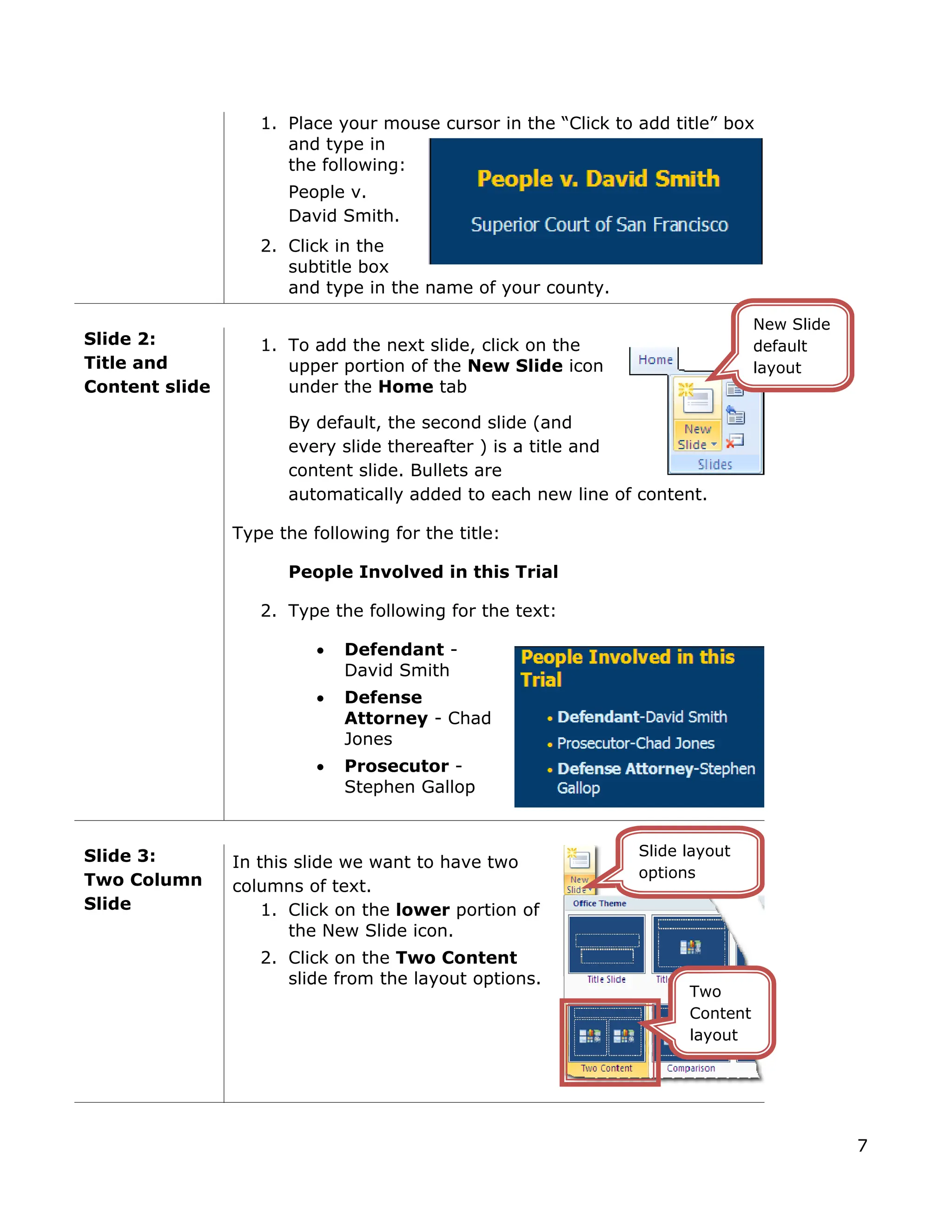 1. Place your mouse cursor in the “Click to add title” box
and type in
the following:
People v.
David Smith.
2. Click in the
subtitle box
and type in the name of your county.
Slide 2:
Title and
Content slide
1. To add the next slide, click on the
upper portion of the New Slide icon
under the Home tab
By default, the second slide (and
every slide thereafter ) is a title and
content slide. Bullets are
automatically added to each new line of content.
Type the following for the title:
People Involved in this Trial
2. Type the following for the text:
• Defendant -
David Smith
• Defense
Attorney - Chad
Jones
• Prosecutor -
Stephen Gallop
Slide 3:
Two Column
Slide
In this slide we want to have two
columns of text.
1. Click on the lower portion of
the New Slide icon.
2. Click on the Two Content
slide from the layout options.
Two
Content
layout
Slide layout
options
New Slide
default
layout
7
 
