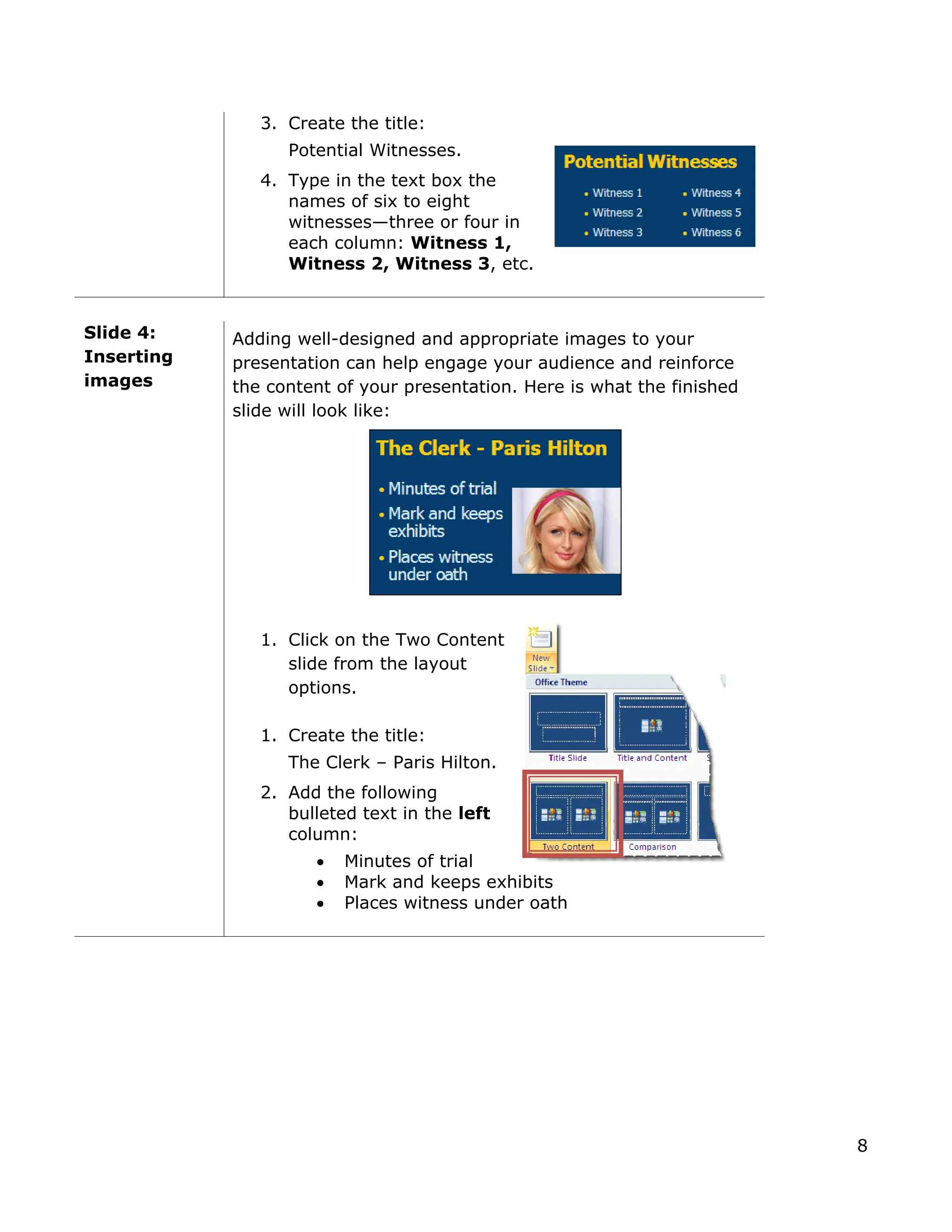 3. Create the title:
Potential Witnesses.
4. Type in the text box the
names of six to eight
witnesses—three or four in
each column: Witness 1,
Witness 2, Witness 3, etc.
Slide 4:
Inserting
images
Adding well-designed and appropriate images to your
presentation can help engage your audience and reinforce
the content of your presentation. Here is what the finished
slide will look like:
1. Click on the Two Content
slide from the layout
options.
1. Create the title:
The Clerk – Paris Hilton.
2. Add the following
bulleted text in the left
column:
• Minutes of trial
• Mark and keeps exhibits
• Places witness under oath
8
 