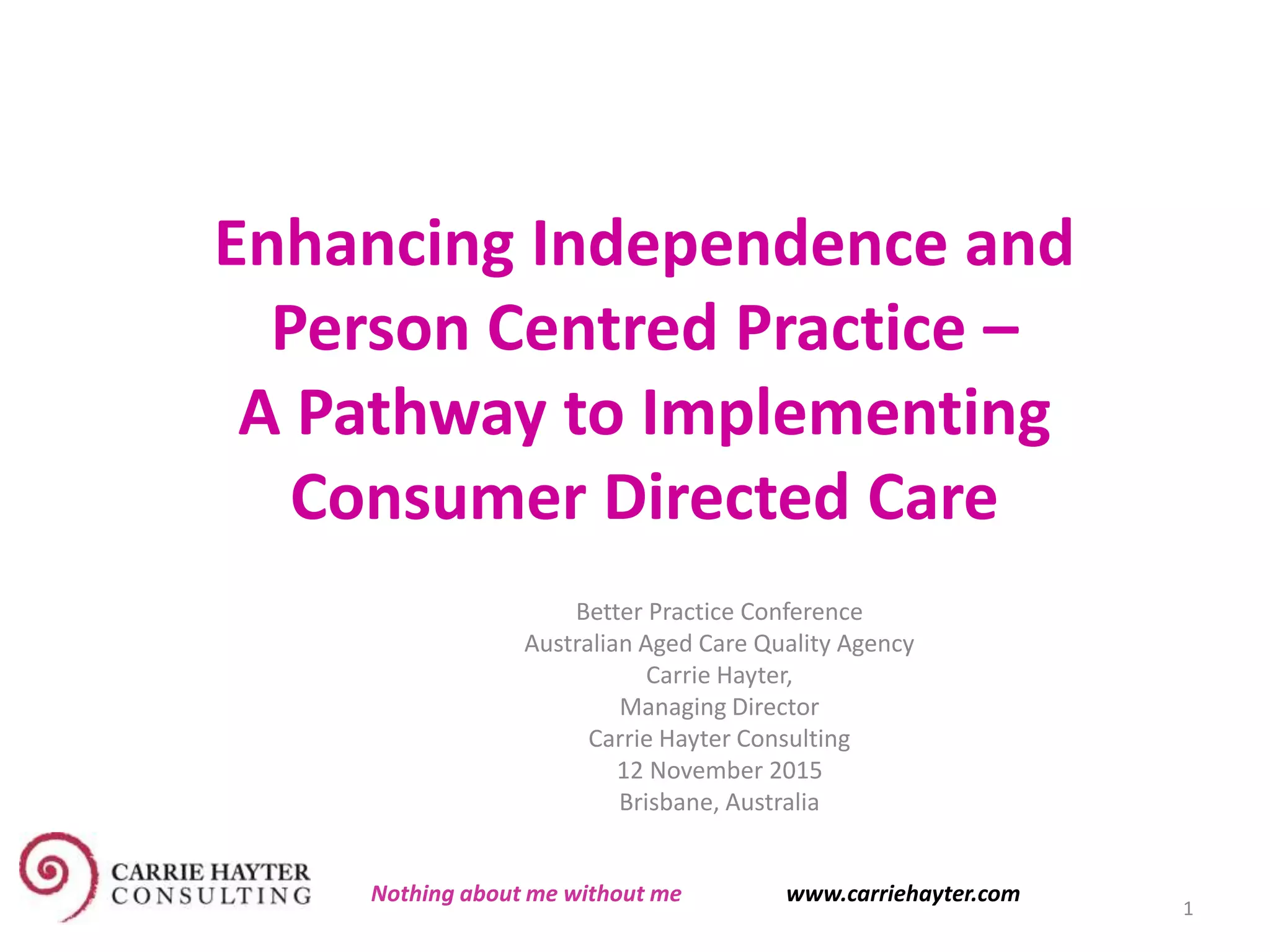 Enhancing Independence and
Person Centred Practice –
A Pathway to Implementing
Consumer Directed Care
Better Practice Conference
Australian Aged Care Quality Agency
Carrie Hayter,
Managing Director
Carrie Hayter Consulting
12 November 2015
Brisbane, Australia
1
Nothing about me without me www.carriehayter.com
 