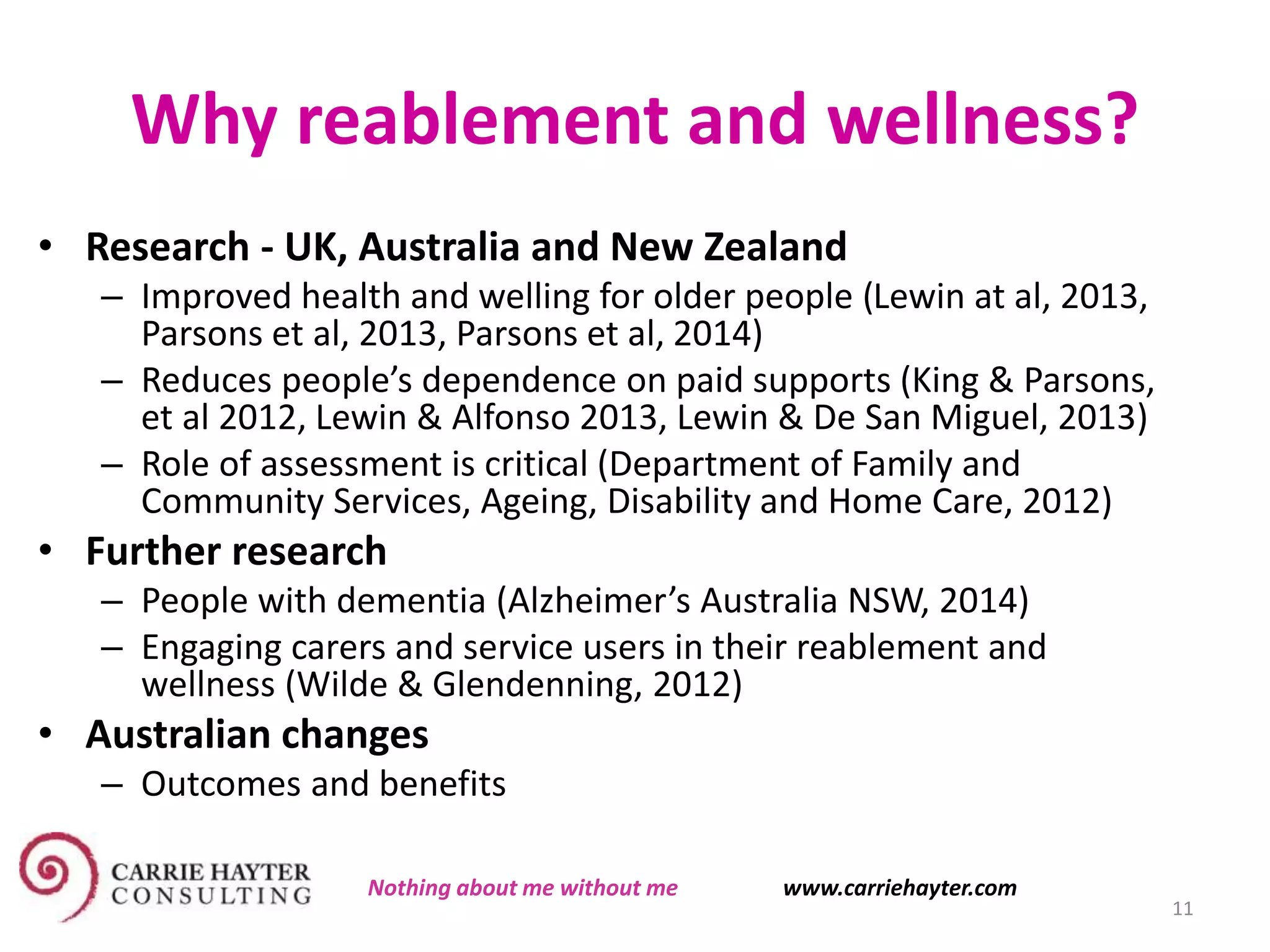 Why reablement and wellness?
• Research - UK, Australia and New Zealand
– Improved health and welling for older people (Lewin at al, 2013,
Parsons et al, 2013, Parsons et al, 2014)
– Reduces people’s dependence on paid supports (King & Parsons,
et al 2012, Lewin & Alfonso 2013, Lewin & De San Miguel, 2013)
– Role of assessment is critical (Department of Family and
Community Services, Ageing, Disability and Home Care, 2012)
• Further research
– People with dementia (Alzheimer’s Australia NSW, 2014)
– Engaging carers and service users in their reablement and
wellness (Wilde & Glendenning, 2012)
• Australian changes
– Outcomes and benefits
11
Nothing about me without me www.carriehayter.com
 