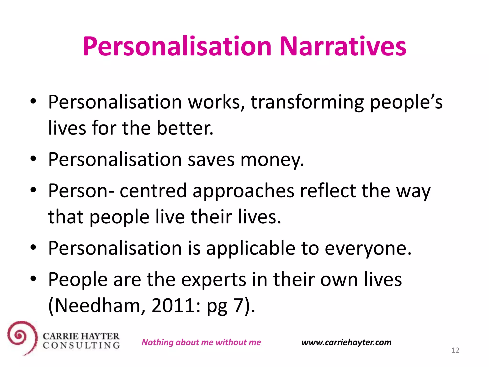 Personalisation Narratives
• Personalisation works, transforming people’s
lives for the better.
• Personalisation saves money.
• Person- centred approaches reflect the way
that people live their lives.
• Personalisation is applicable to everyone.
• People are the experts in their own lives
(Needham, 2011: pg 7).
12
Nothing about me without me www.carriehayter.com
 