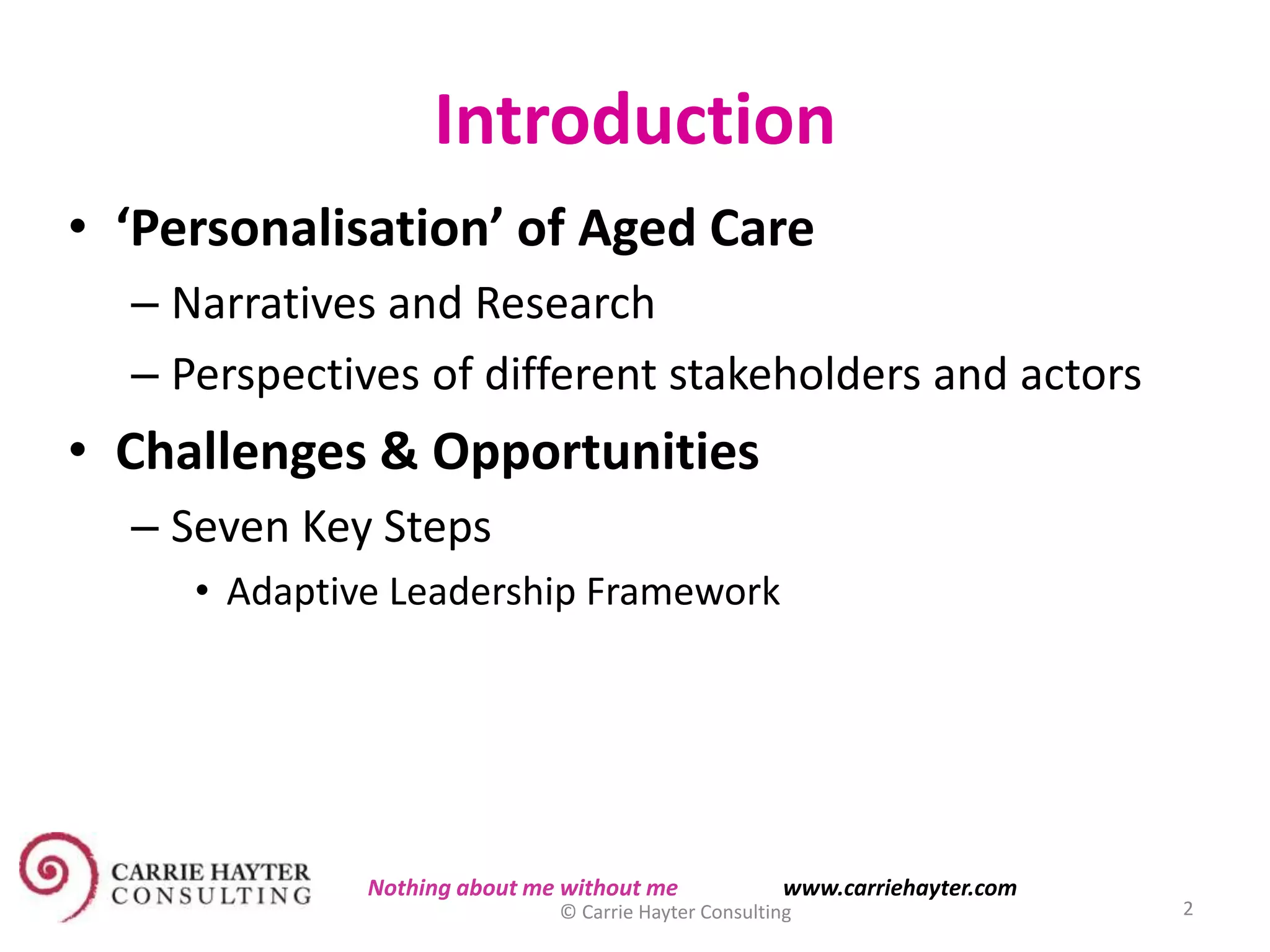 Introduction
• ‘Personalisation’ of Aged Care
– Narratives and Research
– Perspectives of different stakeholders and actors
• Challenges & Opportunities
– Seven Key Steps
• Adaptive Leadership Framework
11/11/2015 © Carrie Hayter Consulting 2
Nothing about me without me www.carriehayter.com
 