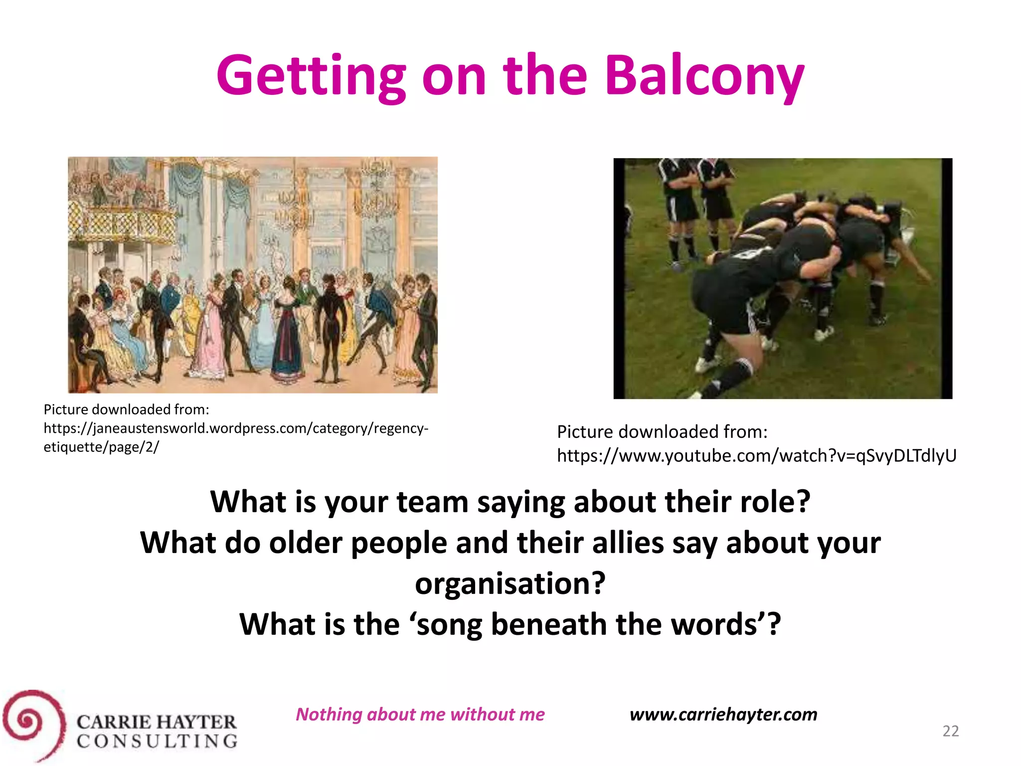 Picture downloaded from:
https://janeaustensworld.wordpress.com/category/regency-
etiquette/page/2/
Getting on the Balcony
Picture downloaded from:
https://www.youtube.com/watch?v=qSvyDLTdlyU
What is your team saying about their role?
What do older people and their allies say about your
organisation?
What is the ‘song beneath the words’?
22
Nothing about me without me www.carriehayter.com
 