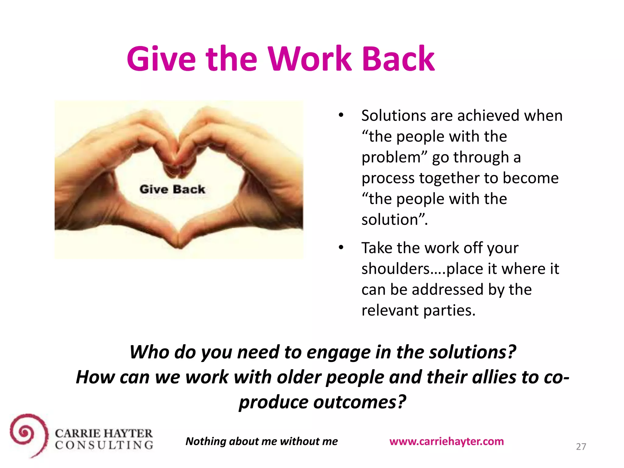 Give the Work Back
• Solutions are achieved when
“the people with the
problem” go through a
process together to become
“the people with the
solution”.
• Take the work off your
shoulders….place it where it
can be addressed by the
relevant parties.
Who do you need to engage in the solutions?
How can we work with older people and their allies to co-
produce outcomes?
27Nothing about me without me www.carriehayter.com
 