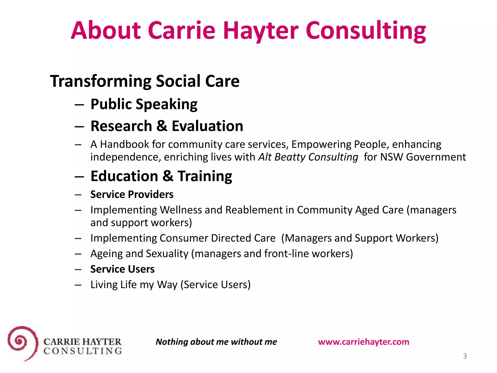 About Carrie Hayter Consulting
11 November 2015
Transforming Social Care
– Public Speaking
– Research & Evaluation
– A Handbook for community care services, Empowering People, enhancing
independence, enriching lives with Alt Beatty Consulting for NSW Government
– Education & Training
– Service Providers
– Implementing Wellness and Reablement in Community Aged Care (managers
and support workers)
– Implementing Consumer Directed Care (Managers and Support Workers)
– Ageing and Sexuality (managers and front-line workers)
– Service Users
– Living Life my Way (Service Users)
3
Nothing about me without me www.carriehayter.com
 