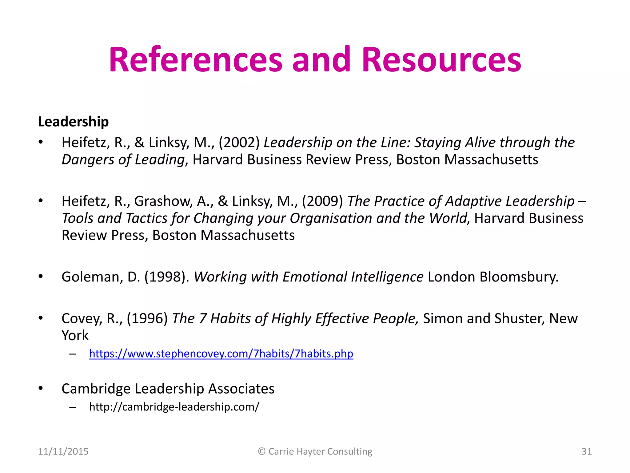 References and Resources
Leadership
• Heifetz, R., & Linksy, M., (2002) Leadership on the Line: Staying Alive through the
Dangers of Leading, Harvard Business Review Press, Boston Massachusetts
• Heifetz, R., Grashow, A., & Linksy, M., (2009) The Practice of Adaptive Leadership –
Tools and Tactics for Changing your Organisation and the World, Harvard Business
Review Press, Boston Massachusetts
• Goleman, D. (1998). Working with Emotional Intelligence London Bloomsbury.
• Covey, R., (1996) The 7 Habits of Highly Effective People, Simon and Shuster, New
York
– https://www.stephencovey.com/7habits/7habits.php
• Cambridge Leadership Associates
– http://cambridge-leadership.com/
11/11/2015 © Carrie Hayter Consulting 31
 