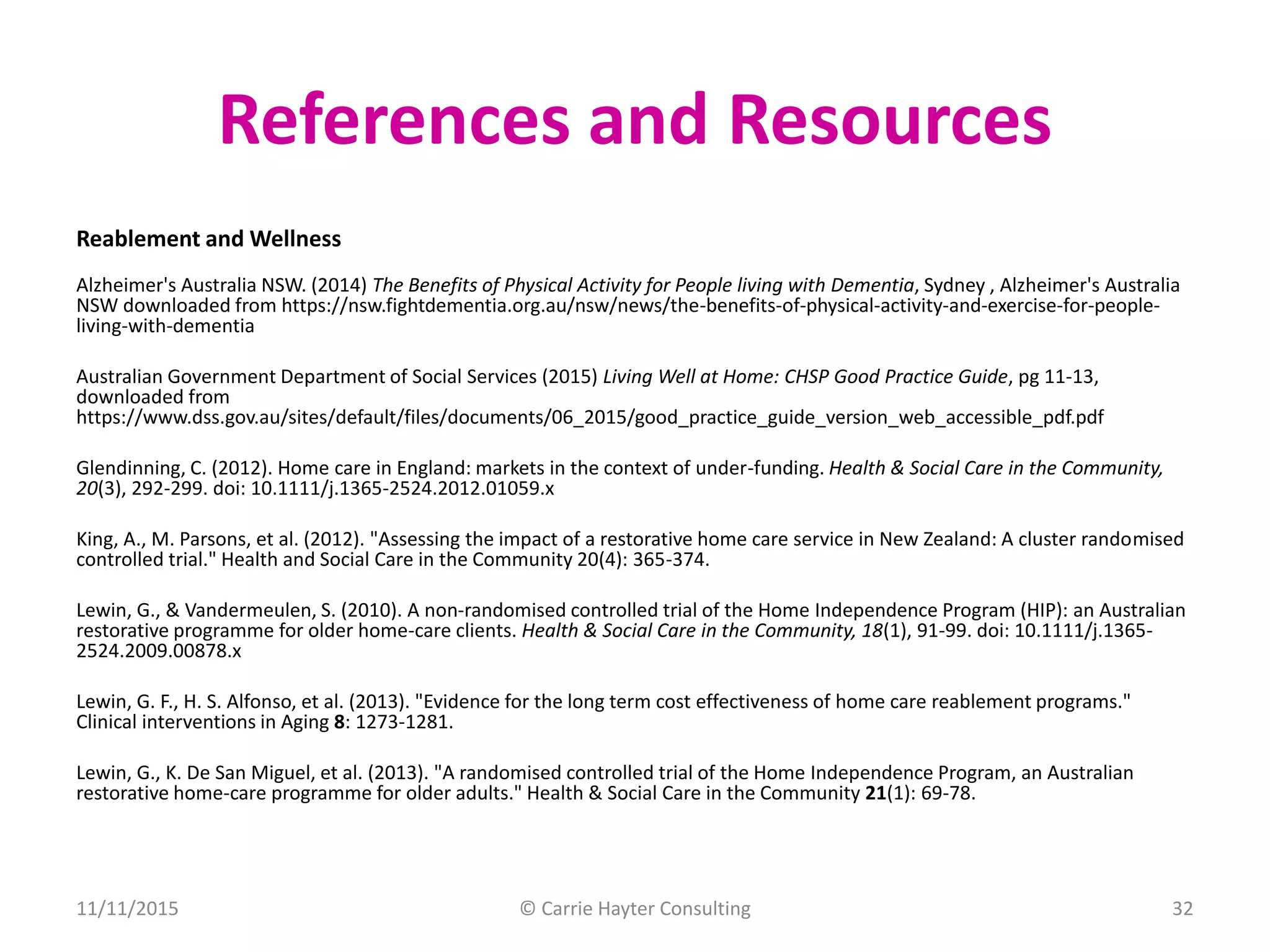 References and Resources
Reablement and Wellness
Alzheimer's Australia NSW. (2014) The Benefits of Physical Activity for People living with Dementia, Sydney , Alzheimer's Australia
NSW downloaded from https://nsw.fightdementia.org.au/nsw/news/the-benefits-of-physical-activity-and-exercise-for-people-
living-with-dementia
Australian Government Department of Social Services (2015) Living Well at Home: CHSP Good Practice Guide, pg 11-13,
downloaded from
https://www.dss.gov.au/sites/default/files/documents/06_2015/good_practice_guide_version_web_accessible_pdf.pdf
Glendinning, C. (2012). Home care in England: markets in the context of under-funding. Health & Social Care in the Community,
20(3), 292-299. doi: 10.1111/j.1365-2524.2012.01059.x
King, A., M. Parsons, et al. (2012). "Assessing the impact of a restorative home care service in New Zealand: A cluster randomised
controlled trial." Health and Social Care in the Community 20(4): 365-374.
Lewin, G., & Vandermeulen, S. (2010). A non-randomised controlled trial of the Home Independence Program (HIP): an Australian
restorative programme for older home-care clients. Health & Social Care in the Community, 18(1), 91-99. doi: 10.1111/j.1365-
2524.2009.00878.x
Lewin, G. F., H. S. Alfonso, et al. (2013). "Evidence for the long term cost effectiveness of home care reablement programs."
Clinical interventions in Aging 8: 1273-1281.
Lewin, G., K. De San Miguel, et al. (2013). "A randomised controlled trial of the Home Independence Program, an Australian
restorative home-care programme for older adults." Health & Social Care in the Community 21(1): 69-78.
11/11/2015 © Carrie Hayter Consulting 32
 