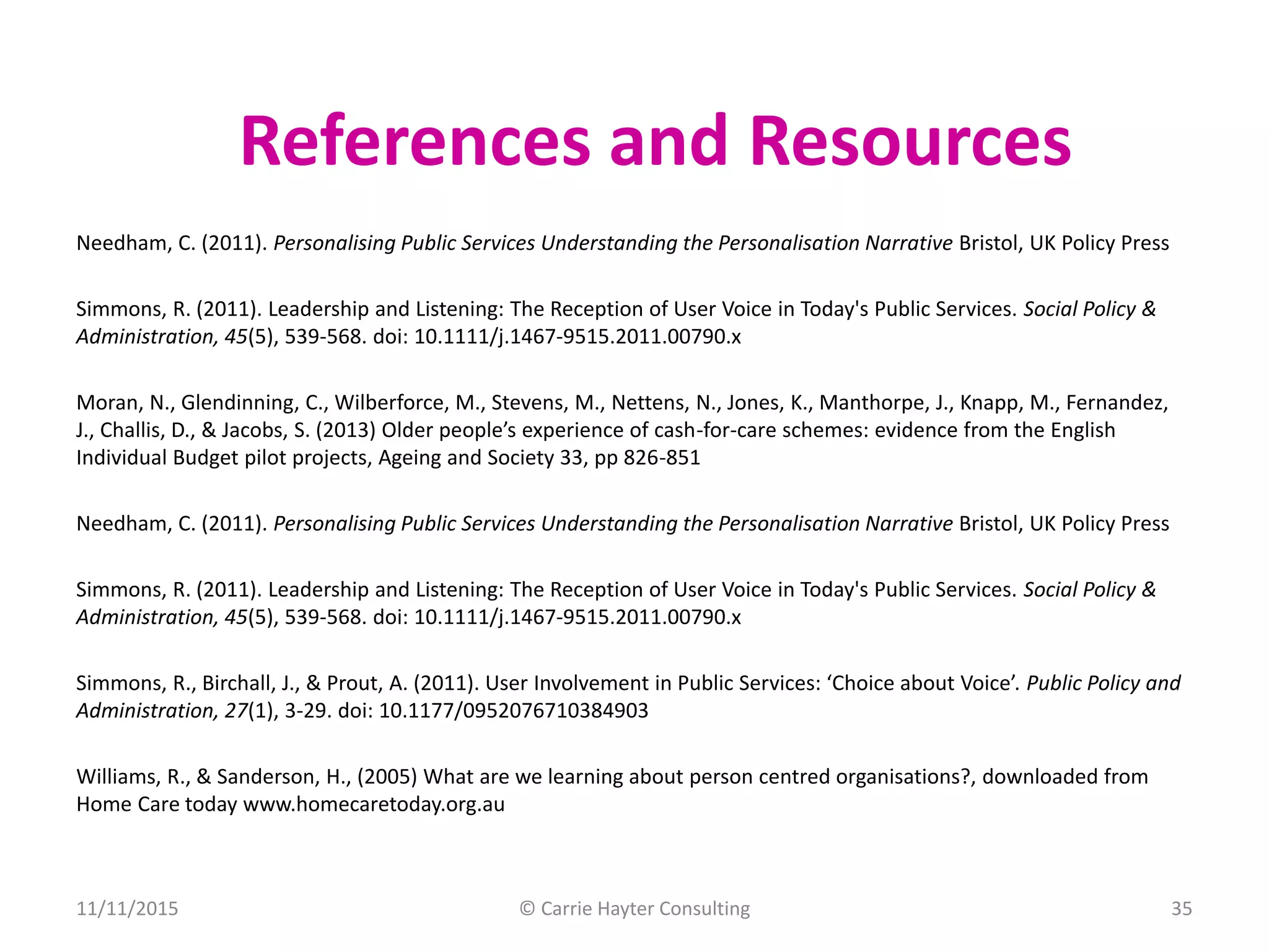 Needham, C. (2011). Personalising Public Services Understanding the Personalisation Narrative Bristol, UK Policy Press
Simmons, R. (2011). Leadership and Listening: The Reception of User Voice in Today's Public Services. Social Policy &
Administration, 45(5), 539-568. doi: 10.1111/j.1467-9515.2011.00790.x
Moran, N., Glendinning, C., Wilberforce, M., Stevens, M., Nettens, N., Jones, K., Manthorpe, J., Knapp, M., Fernandez,
J., Challis, D., & Jacobs, S. (2013) Older people’s experience of cash-for-care schemes: evidence from the English
Individual Budget pilot projects, Ageing and Society 33, pp 826-851
Needham, C. (2011). Personalising Public Services Understanding the Personalisation Narrative Bristol, UK Policy Press
Simmons, R. (2011). Leadership and Listening: The Reception of User Voice in Today's Public Services. Social Policy &
Administration, 45(5), 539-568. doi: 10.1111/j.1467-9515.2011.00790.x
Simmons, R., Birchall, J., & Prout, A. (2011). User Involvement in Public Services: ‘Choice about Voice’. Public Policy and
Administration, 27(1), 3-29. doi: 10.1177/0952076710384903
Williams, R., & Sanderson, H., (2005) What are we learning about person centred organisations?, downloaded from
Home Care today www.homecaretoday.org.au
References and Resources
11/11/2015 © Carrie Hayter Consulting 35
 