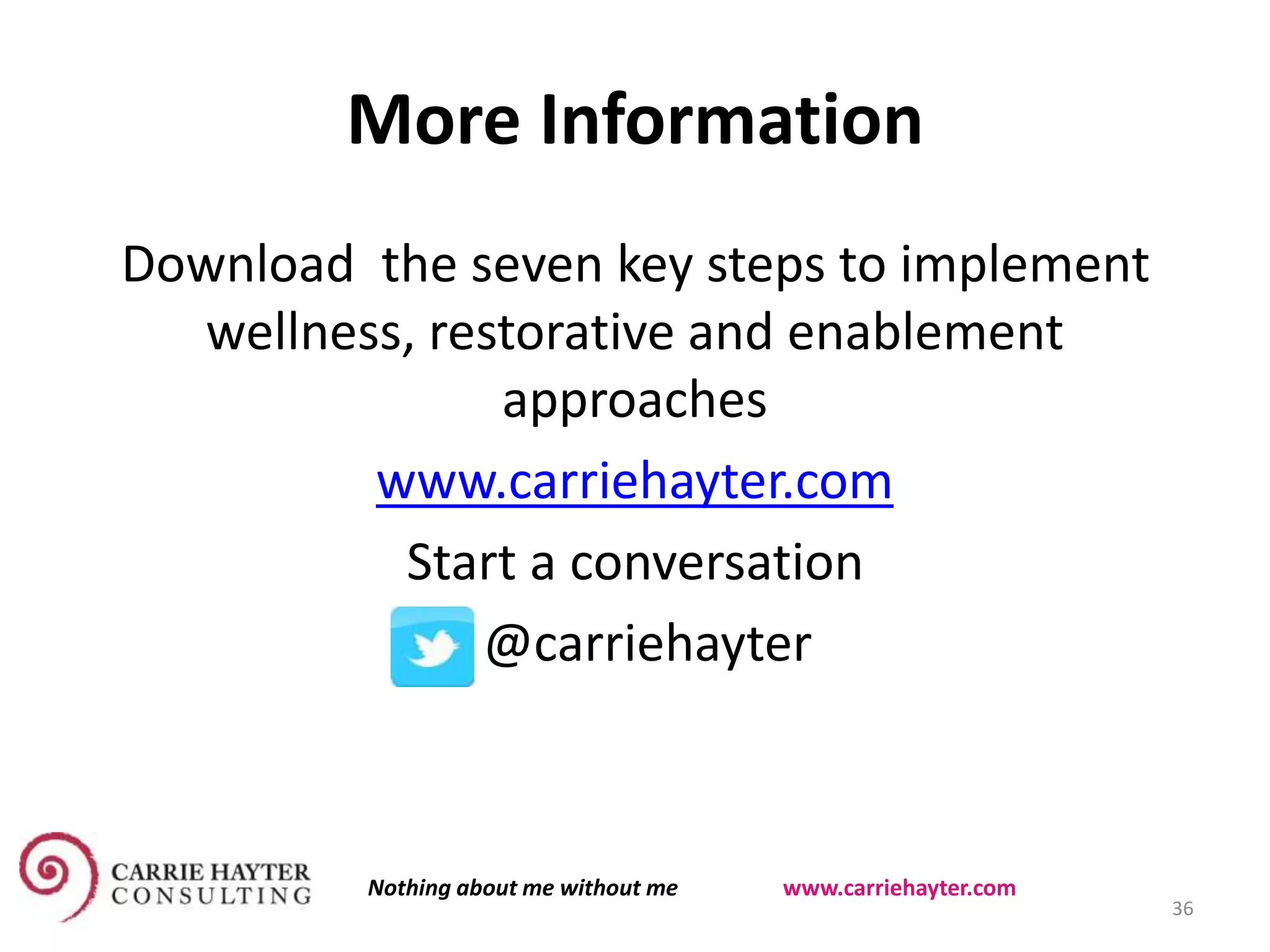 More Information
Download the seven key steps to implement
wellness, restorative and enablement
approaches
www.carriehayter.com
Start a conversation
@carriehayter
36
Nothing about me without me www.carriehayter.com
 
