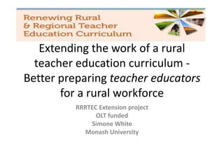 Building a rural workforce:
Extending the work of a rural
teacher education curriculum -
Better preparing teacher educators
for a rural workforce
RRRTEC Extension project
OLT funded
Simone White
Monash University
 