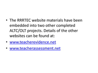 • The RRRTEC website materials have been
embedded into two other completed
ALTC/OLT projects. Details of the other
websites can be found at:
• www.teacherevidence.net
• www.teacherassessment.net
 