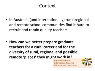 Context
• In Australia (and internationally) rural,regional
and remote school communities find it hard to
recruit and retain quality teachers.
• How can we better prepare graduate
teachers for a rural career and for the
diversity of rural, regional and possible
remote ‘places’ they might work in?
 