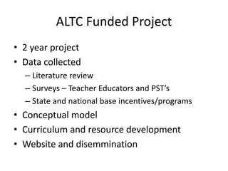 ALTC Funded Project
• 2 year project
• Data collected
– Literature review
– Surveys – Teacher Educators and PST’s
– State and national base incentives/programs
• Conceptual model
• Curriculum and resource development
• Website and disemmination
 