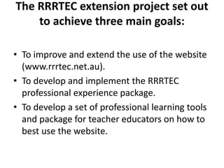 The RRRTEC extension project set out
to achieve three main goals:
• To improve and extend the use of the website
(www.rrrtec.net.au).
• To develop and implement the RRRTEC
professional experience package.
• To develop a set of professional learning tools
and package for teacher educators on how to
best use the website.
 