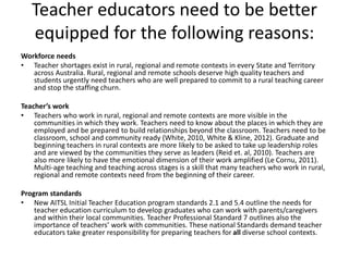 Teacher educators need to be better
equipped for the following reasons:
Workforce needs
• Teacher shortages exist in rural, regional and remote contexts in every State and Territory
across Australia. Rural, regional and remote schools deserve high quality teachers and
students urgently need teachers who are well prepared to commit to a rural teaching career
and stop the staffing churn.
Teacher’s work
• Teachers who work in rural, regional and remote contexts are more visible in the
communities in which they work. Teachers need to know about the places in which they are
employed and be prepared to build relationships beyond the classroom. Teachers need to be
classroom, school and community ready (White, 2010, White & Kline, 2012). Graduate and
beginning teachers in rural contexts are more likely to be asked to take up leadership roles
and are viewed by the communities they serve as leaders (Reid et. al, 2010). Teachers are
also more likely to have the emotional dimension of their work amplified (Le Cornu, 2011).
Multi-age teaching and teaching across stages is a skill that many teachers who work in rural,
regional and remote contexts need from the beginning of their career.
Program standards
• New AITSL Initial Teacher Education program standards 2.1 and 5.4 outline the needs for
teacher education curriculum to develop graduates who can work with parents/caregivers
and within their local communities. Teacher Professional Standard 7 outlines also the
importance of teachers’ work with communities. These national Standards demand teacher
educators take greater responsibility for preparing teachers for all diverse school contexts.
 