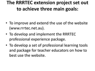 The RRRTEC extension project set out
to achieve three main goals:
• To improve and extend the use of the website
(www.rrrtec.net.au).
• To develop and implement the RRRTEC
professional experience package.
• To develop a set of professional learning tools
and package for teacher educators on how to
best use the website.
 