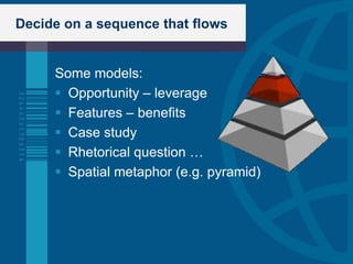 Decide on a sequence that flows


     Some models:
      Opportunity – leverage
      Features – benefits
      Case study
      Rhetorical question …
      Spatial metaphor (e.g. pyramid)
 