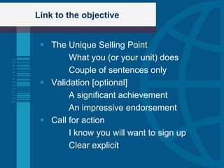 Link to the objective


  The Unique Selling Point
        What you (or your unit) does
        Couple of sentences only
  Validation [optional]
        A significant achievement
        An impressive endorsement
  Call for action
        I know you will want to sign up
        Clear explicit
 