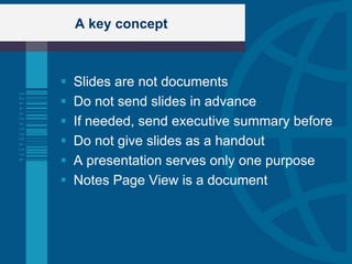 A key concept



   Slides are not documents
   Do not send slides in advance
   If needed, send executive summary before
   Do not give slides as a handout
   A presentation serves only one purpose
   Notes Page View is a document
 