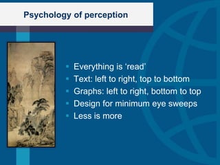 Psychology of perception




            Everything is „read‟
            Text: left to right, top to bottom
            Graphs: left to right, bottom to top
            Design for minimum eye sweeps
            Less is more
 