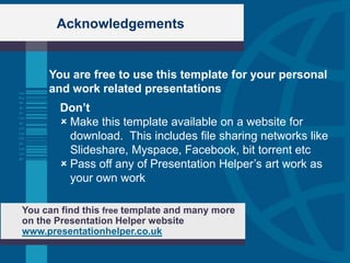 Acknowledgements


     You are free to use this template for your personal
     and work related presentations
        Don’t
         Make this template available on a website for
          download. This includes file sharing networks like
          Slideshare, Myspace, Facebook, bit torrent etc
         Pass off any of Presentation Helper‟s art work as
          your own work

You can find this free template and many more
on the Presentation Helper website
www.presentationhelper.co.uk
 