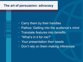 The art of persuasion: advocacy




           Carry them by their handles
           Pathos: Getting into the audience‟s mind
           Translate features into benefits
           “What‟s in it for me?”
           Your presentation their needs
           Don‟t rely on them making inferences
 