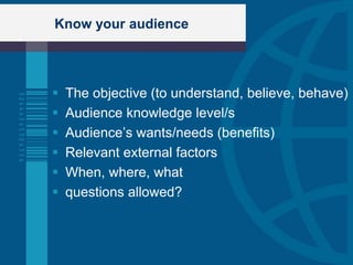 Know your audience




   The objective (to understand, believe, behave)
   Audience knowledge level/s
   Audience‟s wants/needs (benefits)
   Relevant external factors
   When, where, what
   questions allowed?
 