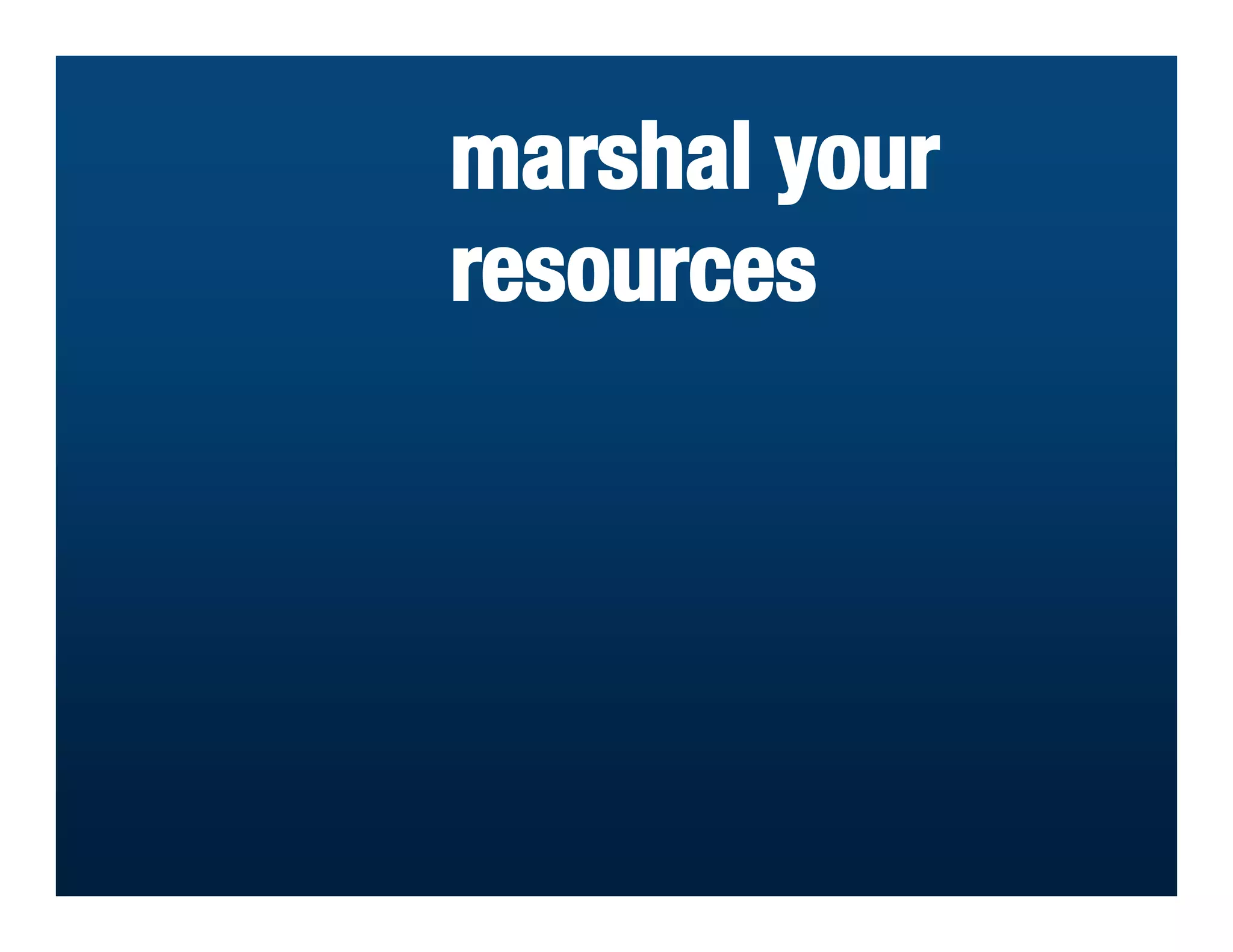 marshal your
resources
 