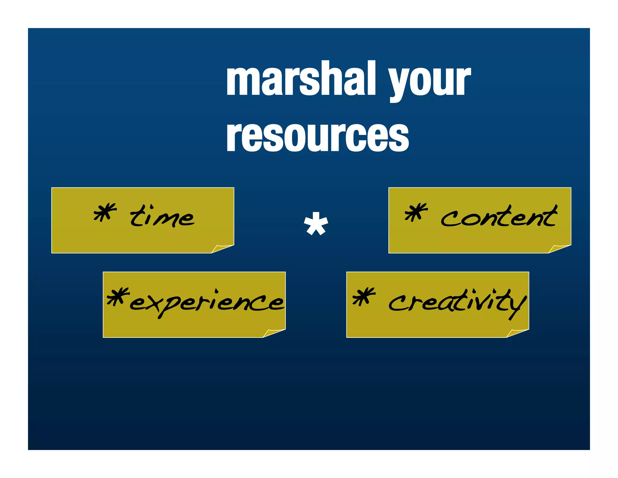marshal your
         resources
* time               * content
              *
*experience       * creativity
 