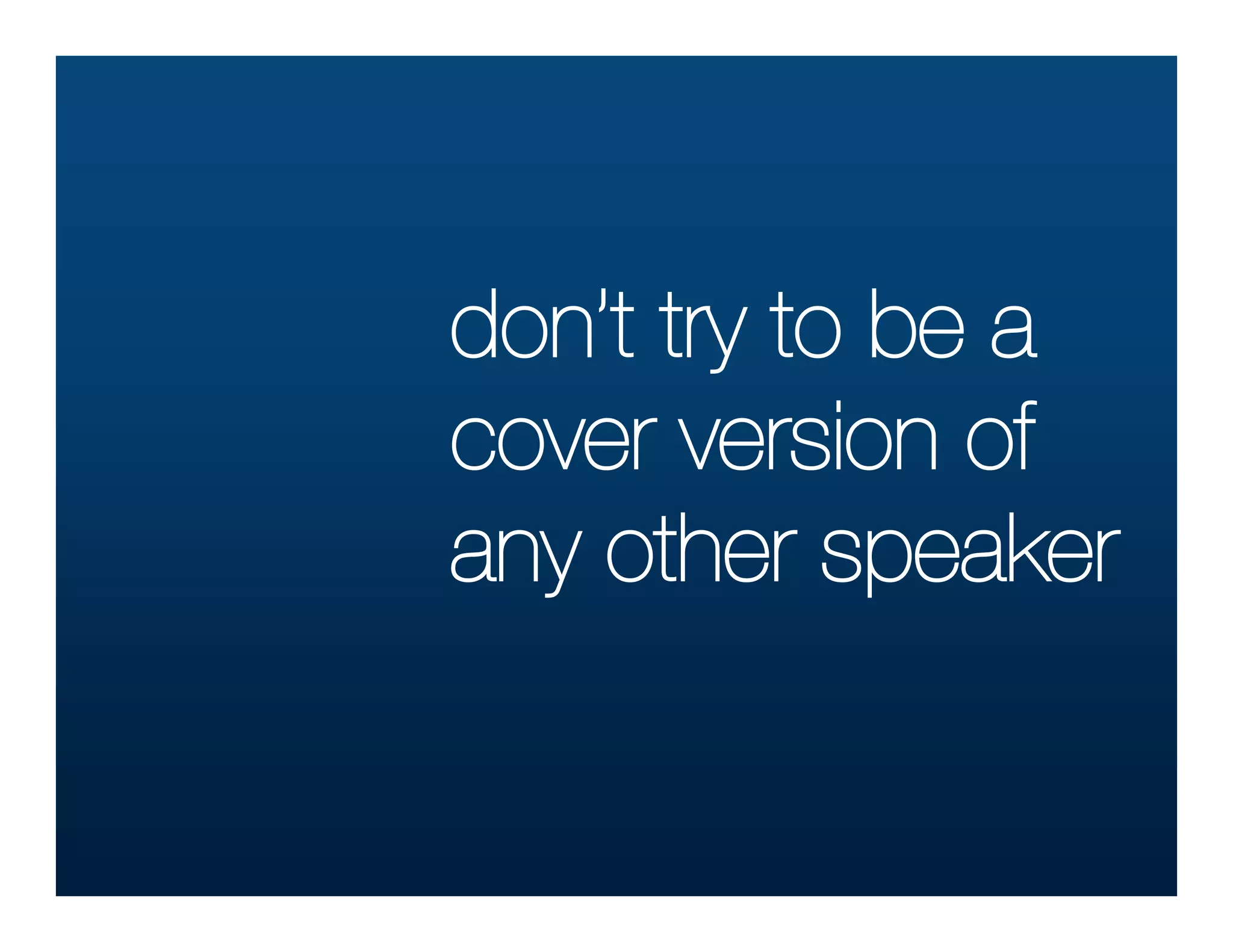 don’t try to be a
cover version of
any other speaker
 