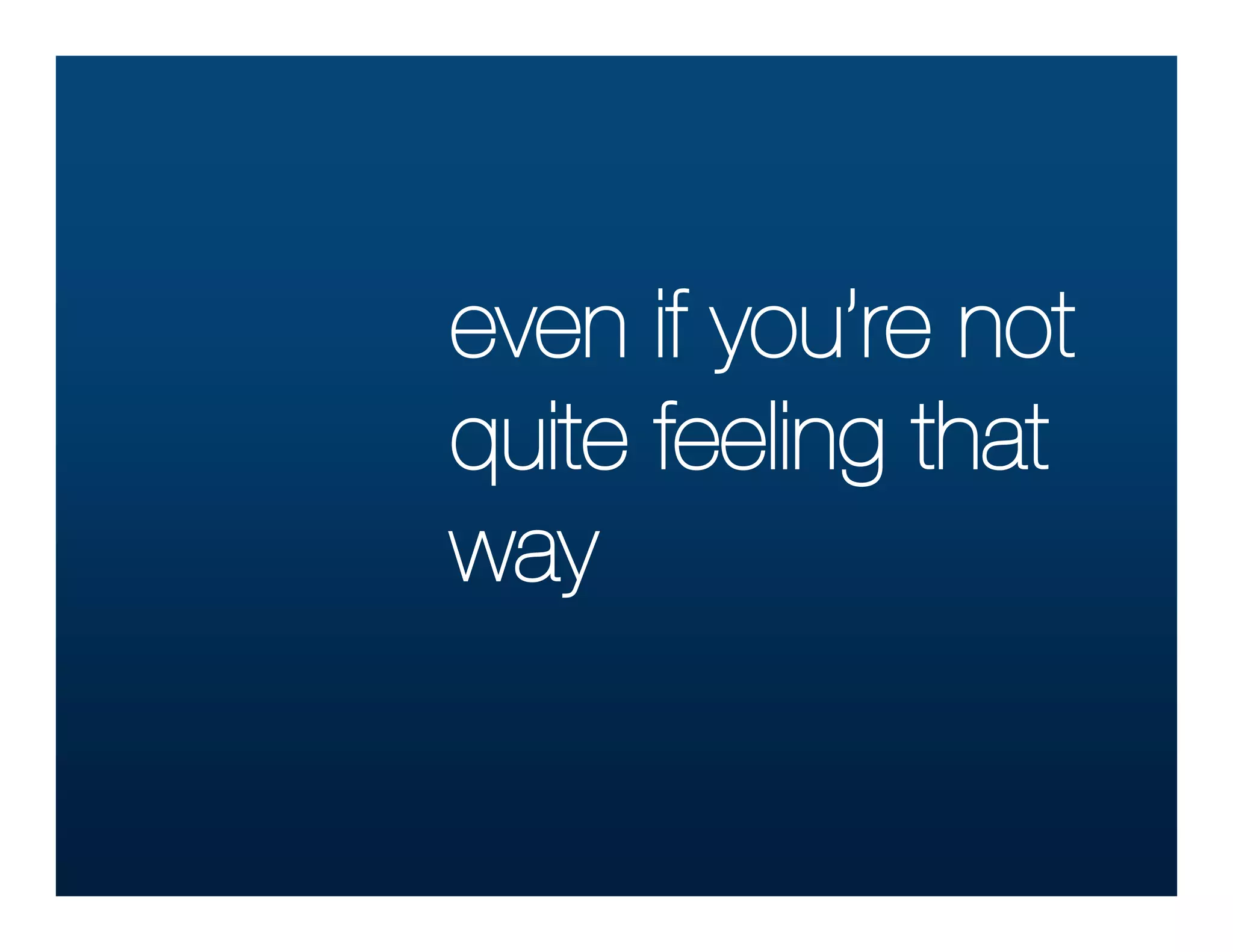 even if you’re not
quite feeling that
way
 