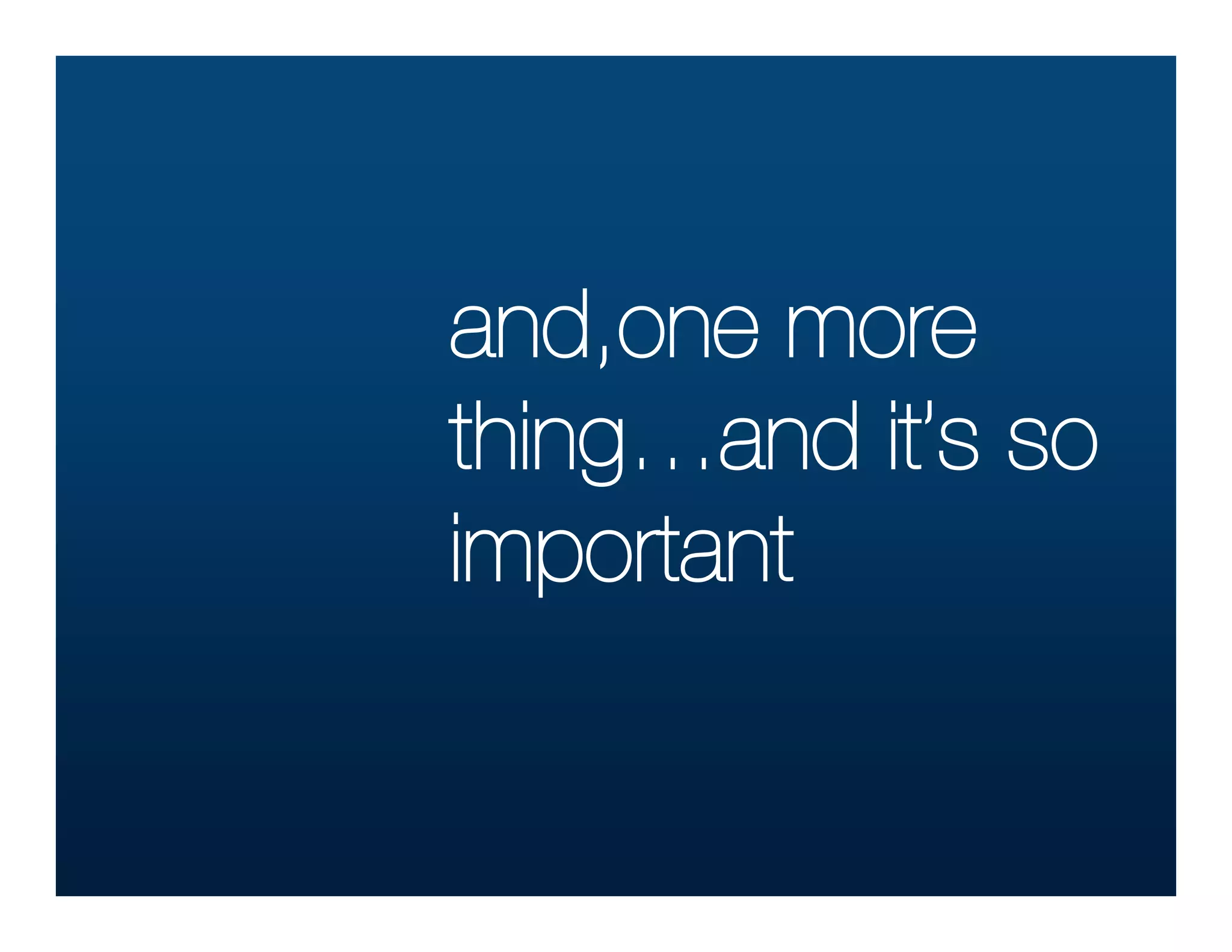 and,one more
thing…and it’s so
important
 