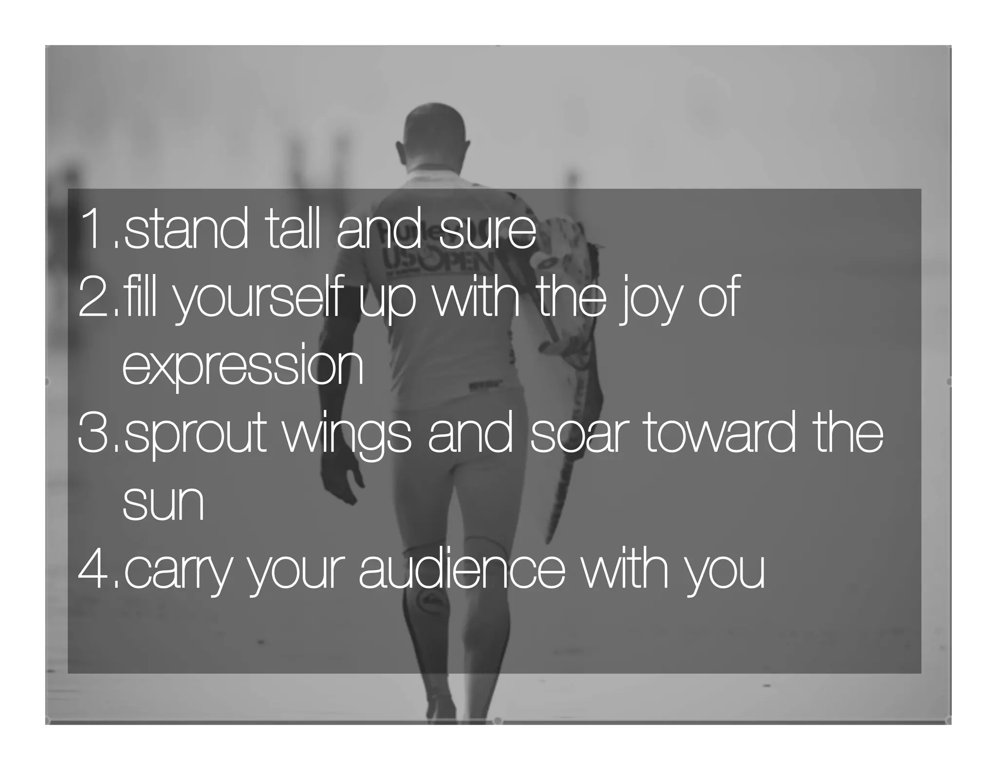 1.stand tall and sure
2.ﬁll yourself up with the joy of
  expression
3.sprout wings and soar toward the
  sun
4.carry your audience with you
 