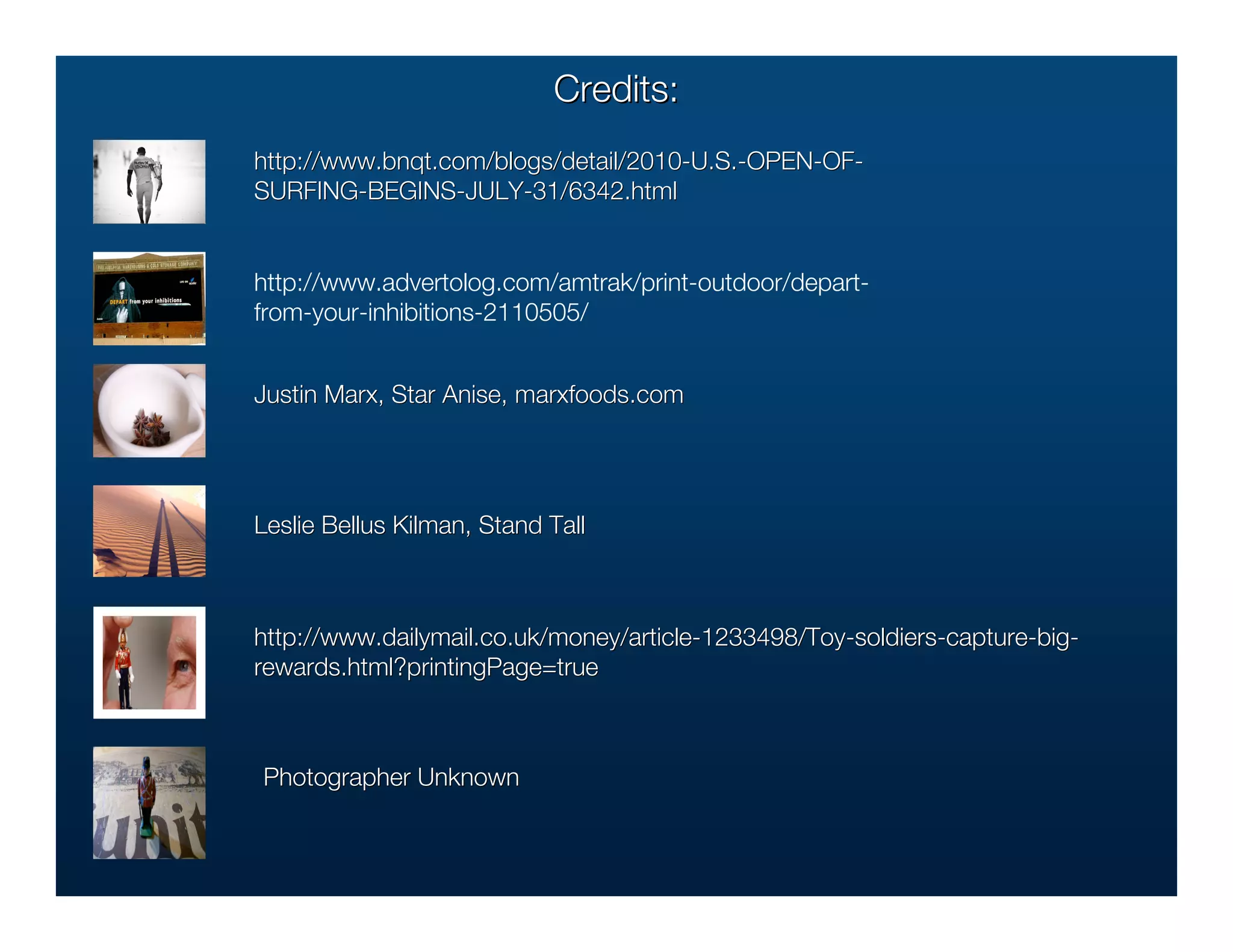 Credits:
http://www.bnqt.com/blogs/detail/2010-U.S.-OPEN-OF-
http://www.bnqt.com/blogs/detail/2010-U.S.-OPEN-OF-
SURFING-BEGINS-JULY-31/6342.html


http://www.advertolog.com/amtrak/print-outdoor/depart-
from-your-inhibitions-2110505/


Justin Marx, Star Anise, marxfoods.com
                         marxfoods.com




Leslie Bellus Kilman, Stand Tall
              Kilman,



http://www.dailymail.co.uk/money/article-1233498/Toy-soldiers-capture-big-
http://www.dailymail.co.uk/money/article-1233498/Toy-soldiers-capture-big-
rewards.html?printingPage=true
rewards.html?printingPage=true



Photographer Unknown
 