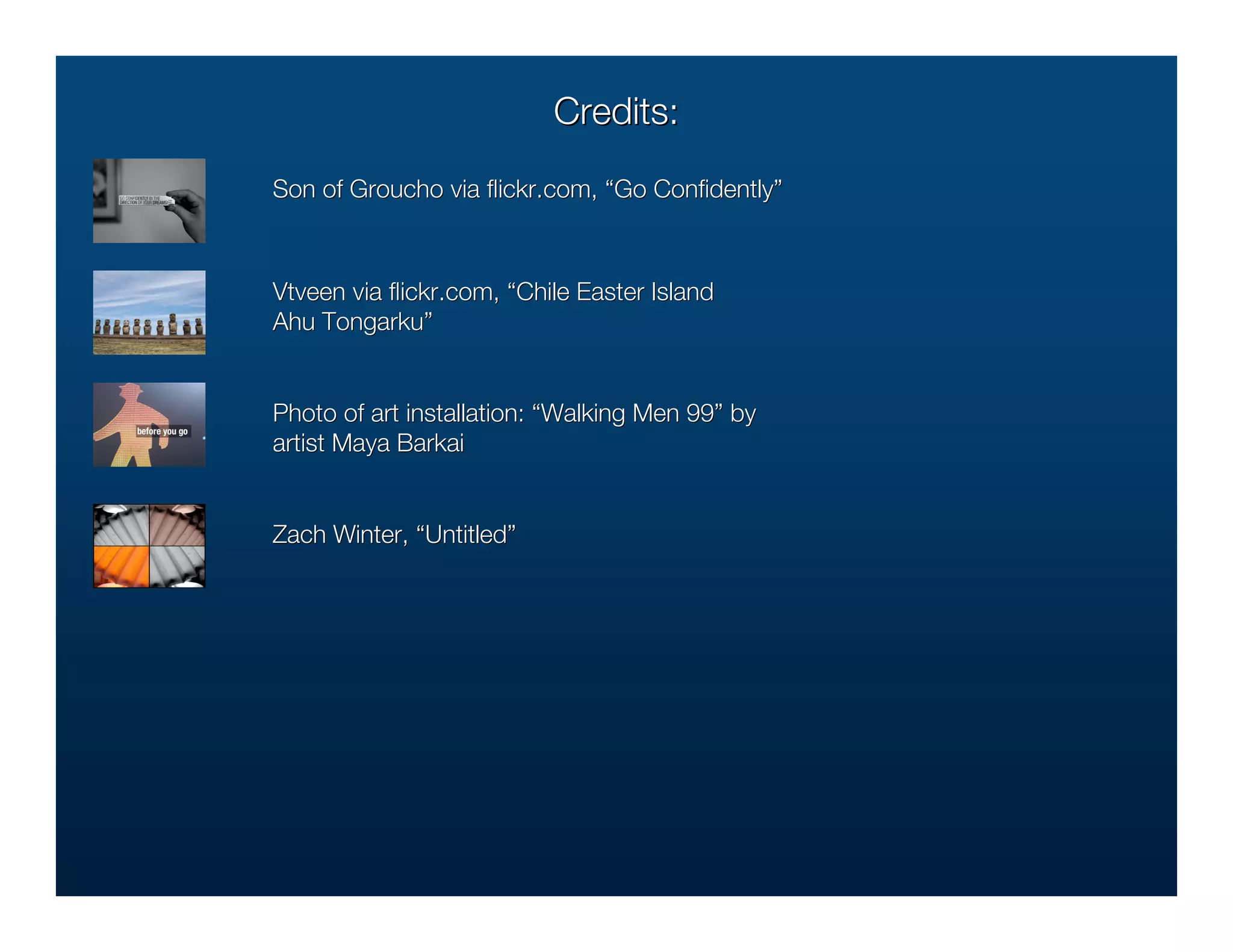 Credits:
Son of Groucho via ﬂickr.com, “Go Conﬁdently”
                   ﬂickr.com,     Conﬁdently”



Vtveen via ﬂickr.com, “Chile Easter Island
           ﬂickr.com,
Ahu Tongarku”
    Tongarku”


Photo of art installation: “Walking Men 99” by
                                        99”
artist Maya Barkai


Zach Winter, “Untitled”
              Untitled”
 