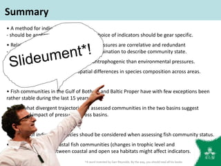 • A method for indicator selection
- should be applicable across gears, but choice of indicators should be gear specific.
• Relationships between indicators and pressures are correlative and redundant
- several indicators should be used in combination to describe community state.
• Stronger association of indicators to antrophogenic than environmental pressures.
• Indicators captures the major spatial differences in species composition across areas.
• Fish communities in the Gulf of Bothnia and Baltic Proper have with few exceptions been
rather stable during the last 15 years.
• Somewhat divergent trajectories of assessed communities in the two basins suggest
differential impact of pressures across basins.
• The role of indigenous species shoud be considered when assessing fish community status.
• Interactions within coastal fish communities (changes in trophic level and
predatory fish) and between coastal and open sea habitats might affect indicators.
Summary
*A word invented by Garr Reynolds. By the way, you should read all his books
 