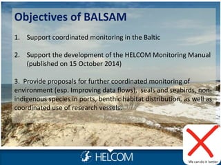 Objectives of BALSAM
1. Support coordinated monitoring in the Baltic
2. Support the development of the HELCOM Monitoring Manual
(published on 15 October 2014)
3. Provide proposals for further coordinated monitoring of
environment (esp. Improving data flows), seals and seabirds, non-
indigenous species in ports, benthic habitat distribution, as well as
coordinated use of research vessels.
Photo: Metsähallitus NHS/ Jan Ekebom
We can do it better
 