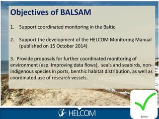 Objectives of BALSAM
1. Support coordinated monitoring in the Baltic
2. Support the development of the HELCOM Monitoring Manual
(published on 15 October 2014)
3. Provide proposals for further coordinated monitoring of
environment (esp. Improving data flows), seals and seabirds, non-
indigenous species in ports, benthic habitat distribution, as well as
coordinated use of research vessels.
Better
 