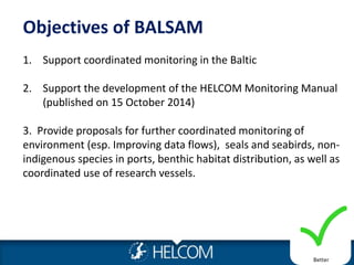 Objectives of BALSAM
1. Support coordinated monitoring in the Baltic
2. Support the development of the HELCOM Monitoring Manual
(published on 15 October 2014)
3. Provide proposals for further coordinated monitoring of
environment (esp. Improving data flows), seals and seabirds, non-
indigenous species in ports, benthic habitat distribution, as well as
coordinated use of research vessels.
Better
 
